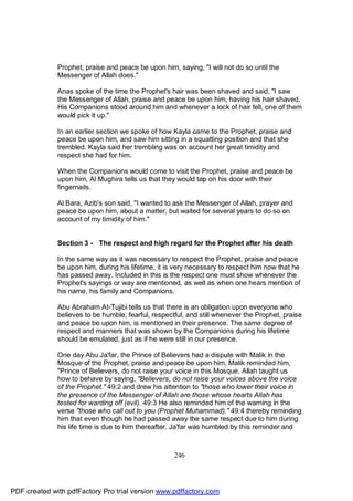 Prophet, praise and peace be upon him, saying, "I will not do so until the
              Messenger of Allah does."

              Anas spoke of the time the Prophet's hair was been shaved and said, "I saw
              the Messenger of Allah, praise and peace be upon him, having his hair shaved.
              His Companions stood around him and whenever a lock of hair fell, one of them
              would pick it up."

              In an earlier section we spoke of how Kayla came to the Prophet, praise and
              peace be upon him, and saw him sitting in a squatting position and that she
              trembled. Kayla said her trembling was on account her great timidity and
              respect she had for him.

              When the Companions would come to visit the Prophet, praise and peace be
              upon him, Al Mughira tells us that they would tap on his door with their
              fingernails.

              Al Bara, Azib's son said, "I wanted to ask the Messenger of Allah, prayer and
              peace be upon him, about a matter, but waited for several years to do so on
              account of my timidity of him."


              Section 3 - The respect and high regard for the Prophet after his death

              In the same way as it was necessary to respect the Prophet, praise and peace
              be upon him, during his lifetime, it is very necessary to respect him now that he
              has passed away. Included in this is the respect one must show whenever the
              Prophet's sayings or way are mentioned, as well as when one hears mention of
              his name, his family and Companions.

              Abu Abraham At-Tujibi tells us that there is an obligation upon everyone who
              believes to be humble, fearful, respectful, and still whenever the Prophet, praise
              and peace be upon him, is mentioned in their presence. The same degree of
              respect and manners that was shown by the Companions during his lifetime
              should be emulated, just as if he were still in our presence.

              One day Abu Ja'far, the Prince of Believers had a dispute with Malik in the
              Mosque of the Prophet, praise and peace be upon him, Malik reminded him,
              "Prince of Believers, do not raise your voice in this Mosque. Allah taught us
              how to behave by saying, "Believers, do not raise your voices above the voice
              of the Prophet." 49:2 and drew his attention to "those who lower their voice in
              the presence of the Messenger of Allah are those whose hearts Allah has
              tested for warding off (evil). 49:3 He also reminded him of the warning in the
              verse "those who call out to you (Prophet Muhammad)." 49:4 thereby reminding
              him that even though he had passed away the same respect due to him during
              his life time is due to him thereafter. Ja'far was humbled by this reminder and



                                                     246




PDF created with pdfFactory Pro trial version www.pdffactory.com
 