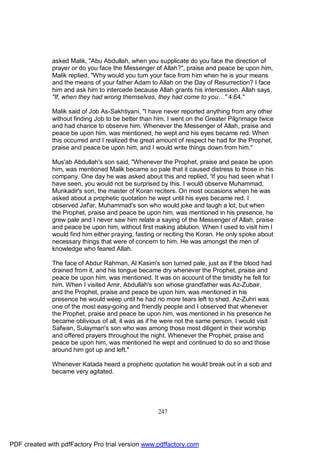 asked Malik, "Abu Abdullah, when you supplicate do you face the direction of
              prayer or do you face the Messenger of Allah?", praise and peace be upon him,
              Malik replied, "Why would you turn your face from him when he is your means
              and the means of your father Adam to Allah on the Day of Resurrection? I face
              him and ask him to intercede because Allah grants his intercession. Allah says,
              "If, when they had wrong themselves, they had come to you…" 4:64."

              Malik said of Job As-Sakhtiyani, "I have never reported anything from any other
              without finding Job to be better than him. I went on the Greater Pilgrimage twice
              and had chance to observe him. Whenever the Messenger of Allah, praise and
              peace be upon him, was mentioned, he wept and his eyes became red. When
              this occurred and I realized the great amount of respect he had for the Prophet,
              praise and peace be upon him, and I would write things down from him."

              Mus'ab Abdullah's son said, "Whenever the Prophet, praise and peace be upon
              him, was mentioned Malik became so pale that it caused distress to those in his
              company. One day he was asked about this and replied, 'If you had seen what I
              have seen, you would not be surprised by this. I would observe Muhammad,
              Munkadir's son, the master of Koran reciters. On most occasions when he was
              asked about a prophetic quotation he wept until his eyes became red. I
              observed Jaf'ar, Muhammad's son who would joke and laugh a lot, but when
              the Prophet, praise and peace be upon him, was mentioned in his presence, he
              grew pale and I never saw him relate a saying of the Messenger of Allah, praise
              and peace be upon him, without first making ablution. When I used to visit him I
              would find him either praying, fasting or reciting the Koran. He only spoke about
              necessary things that were of concern to him. He was amongst the men of
              knowledge who feared Allah.

              The face of Abdur Rahman, Al Kasim's son turned pale, just as if the blood had
              drained from it, and his tongue became dry whenever the Prophet, praise and
              peace be upon him, was mentioned. It was on account of the timidity he felt for
              him. When I visited Amir, Abdullah's son whose grandfather was Az-Zubair,
              and the Prophet, praise and peace be upon him, was mentioned in his
              presence he would weep until he had no more tears left to shed. Az-Zuhri was
              one of the most easy-going and friendly people and I observed that whenever
              the Prophet, praise and peace be upon him, was mentioned in his presence he
              became oblivious of all, it was as if he were not the same person. I would visit
              Safwan, Sulayman's son who was among those most diligent in their worship
              and offered prayers throughout the night. Whenever the Prophet, praise and
              peace be upon him, was mentioned he wept and continued to do so and those
              around him got up and left."

              Whenever Katada heard a prophetic quotation he would break out in a sob and
              became very agitated.




                                                    247




PDF created with pdfFactory Pro trial version www.pdffactory.com
 