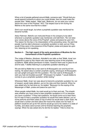 When a lot of people gathered around Malik, someone said, "Would that you
              would appoint someone to whom you could dictate, then he could make the
              people hear." Malik replied, "Allah said, 'Believers, do not raise your voices
              above the voice of the Prophet," 49:2. The respect due to him during his
              lifetime is the same now that he is dead."

              Sirin's son would laugh, but when a prophetic quotation was mentioned he
              became humble.

              Abdur Rahman, Mahdi's son instructed those in his company to be silent
              whenever a prophetic quotation was mentioned, and told them, "Do not raise
              your voices above the voice of the Prophet", praise and peace be upon him.
              The reason for this lies in his interpretation of the preceding verse. He said that
              people must be silent whenever a prophetic quotation is read, just as if they
              would if they were in the presence of the Prophet, praise and peace be upon
              him, listening to him speaking.

              Section 4 - The high regard of the early generations of Muslims for the
                          transmission of the Prophetic quotations

              The Judge of Medina, Abraham, Abdullah's son tells us that "Malik, Anas' son
              happened to pass by Abu Hazim who was teaching some of the prophetic
              quotations. Malik asked permission to listen, however there was no place to sit
              and he said, "I dislike listening to a prophetic quotation standing up."

              We are told by Malik that a man went to Al Musayyab's son and found him
              resting. He asked about a certain prophetic saying, whereupon Al Musayyab's
              son sat upright and gave him the quotation. The man said to Al Musayyab, "I
              wish you had not troubled yourself." Whereupon he replied, "I would dislike to
              convey to you a prophetic quotation whilst resting."

              Whenever Malik, Anas' son was about to transmit a prophetic quotation he, out
              of respect, would make ablution, put on his robe and then transmit. When he
              was asked why he had done so, he replied, "Because it is the saying of the
              Messenger of Allah, praise and peace be upon him."

              When people visited Malik, his maid would go to them and ask, 'The shaykh
              asks whether you have come to hear prophetic quotations or if it is because
              you have a question." If they had questions, he would come out to hear them,
              but if it was to hear a prophetic quotation he would first make ablution, put on
              some perfume and fresh robes on top of which he would wear a dark cloak. He
              would wear a turban and then place the hood of his cloak over his head. A
              platform would be set up for him and he would go out to his visitors in a state of
              humility, and aloes were burned until he finished teaching the prophetic
              sayings. When he was asked why he did this he replied, "I like to show my




                                                      248




PDF created with pdfFactory Pro trial version www.pdffactory.com
 
