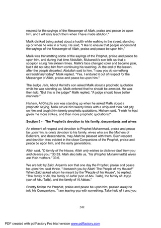 respect for the sayings of the Messenger of Allah, praise and peace be upon
              him, and I will only teach them when I have made ablution."

              Malik disliked being asked about a hadith while walking in the street, standing
              up or when he was in a hurry. He said, "I like to ensure that people understand
              the sayings of the Messenger of Allah, praise and peace be upon him,"

              Malik was transmitting some of the sayings of the Prophet, praise and peace be
              upon him, and during that time Abdullah, Mubarack's son tells us that a
              scorpion stung him sixteen times. Malik's face changed color and became pale,
              but it did not stop him from continuing his teaching. At the end of the lesson,
              after the people departed, Abdullah said to him, "I saw you do something
              extraordinary today!" Malik replied, "Yes, I endured it out of respect for the
              Messenger of Allah, praise and peace be upon him."

              The Judge Jarir, Abdul Hamid's son asked Malik about a prophetic quotation
              while he was standing up. Malik ordered that he should be arrested. He was
              then told, "But this is the judge!" Malik replied, "A judge should have better
              manners."

              Hisham, Al Ghazi's son was standing up when he asked Malik about a
              prophetic saying. Malik struck him twenty times with a whip and then had pity
              on him and taught him twenty prophetic quotations. Hisham said, "I wish he had
              given me more strikes, and then more prophetic quotations!"

              Section 5 - The Prophet's devotion to his family, descendants and wives

              An element of respect and devotion to Prophet Muhammad, praise and peace
              be upon him, is one's devotion to his family, wives who are the Mothers of
              Believers, and descendants, may Allah be pleased with them. Such respect
              and devotion was evident in the close Companions of the Prophet, praise and
              peace be upon him, and the early generations.

              Allah said, "O family of the House, Allah only wishes to distance fault from you
              and cleanse you." 33:33. Allah also tells us, "his (Prophet Muhammad's) wives
              are their mothers." 33:6.

              We are told by Zaid, Arqam's son that one day the Prophet, praise and peace
              be upon him, said thrice, "I beseech you by Allah! The People of my House!"
              When Zaid asked whom he meant by the "People of his House", he replied,
              "The family of Ali, the family of Ja'far (son of Abu Talib), the family of Uqayl
              (son of Abu Talib), and the family of Al Abbas."

              Shortly before the Prophet, praise and peace be upon him, passed away he
              told his Companions, "I am leaving you with something. Take hold of it and you




                                                     249




PDF created with pdfFactory Pro trial version www.pdffactory.com
 