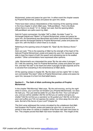 Muhammad, praise and peace be upon him. In either event the chapter swears
              by Prophet Muhammad, praise and peace be upon him, twice.

              There have been various interpretations of the meaning of the opening verses
              in the Cow chapter in which Allah says, "AlifLaamMeem. That is the Book,
              where there is no doubt." 2:1-2. Abbas' son said, that the opening letters
              AlifLaamMeem are oaths sworn by Allah.

              Sahl At-Tustori commented, the letter "Alif" is Allah, the letter "Laam" is
              Archangel Gabriel and "Meem" is Prophet Muhammad, praise and peace be
              upon him. As-Samarkandi was likeminded and further commented that it means
              Allah sent the Archangel Gabriel to Prophet Muhammad, praise and peace be
              upon him, with the Book in which there is no doubt.

              Referring to the opening verse of chapter 50, "Qaaf. By the Glorious Koran."
              50:1
              Ata's son said, "This is the swearing of Allah by the strength of the heart of His
              beloved Prophet Muhammad, praise and peace be upon him, because he was
              able to bear the impact of both His speech and witnessing due to his exalted
              position." Other commentators have expressed other opinions.

              Jafar, Muhammad's son interpreted the verse "By the star when it plunges,”
              53:1 with the meaning, that it is Prophet Muhammad, praise and peace be upon
              him, and that "the star" is his heart and when it plunges its light expands and he
              is severed from everything in the remembrance of Allah alone.

              Of the opening verses in chapter 89, "By the dawn and ten nights" 89:1-2 Ata's
              son commented "the dawn" refers to Prophet Muhammad, praise and peace be
              upon him, because it is from him that belief dawns.


              Section 5 - The Oath of Allah confirming the position of Prophet
              Muhammad

              In the chapter "Mid-Morning" Allah says, "By the mid-morning, and by the night
              when it covers, your Lord has not forsaken you (Prophet Muhammad), nor does
              He hate you. The Last shall be better for you than the First. Your Lord will give
              you, and you will be satisfied. Did He not find you an orphan and give you
              shelter? Did He not find you a wanderer so He guided you? Did He not find you
              poor and suffice you? Do not oppress the orphan, nor drive away the one who
              asks. But tell of the favors of your Lord!" Chapter 93.

              The third verse addressed the rumors circulated by the unbelievers that Allah
              had forsaken His Prophet, praise and peace be upon him, on account of a
              period in time when no verses or chapters of the Koran had been sent down to
              him. This chapter proved that Allah had never forsaken him. The insight of this



                                                      25




PDF created with pdfFactory Pro trial version www.pdffactory.com
 