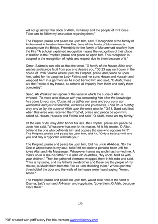 will not go astray: the Book of Allah, my family and the people of my House.
              Take care to follow my instruction regarding them."

              The Prophet, praise and peace be upon him, said, "Recognition of the family of
              Muhammad is freedom from the Fire. Love of the family of Muhammad is
              crossing over the Bridge. Friendship for the family of Muhammad is safety from
              the Fire." A scholar explained recognition means the recognition of their place
              in relation to the Prophet, praise and peace be upon him. This recognition is
              coupled to the recognition of rights and respect due to them because of it."

              Omar, Salama's son tells us that the verse, "O family of the House, Allah only
              wishes to distance fault from you and cleanse you." 33:33 was sent down in the
              house of Umm Salama whereupon, the Prophet, praise and peace be upon
              him, called for his daughter Lady Fatima and her sons Hasan and Hussain and
              wrapped them in a garment as Ali stood behind him and said, "O Allah, these
              are the People of my House, so remove all impurity from them and purify them
              completely".

              Saad, Abi Wakkas' son spoke of the verse in which the curse of Allah is
              invoked, "To those who dispute with you concerning him after the knowledge
              has come to you, say, 'Come, let us gather our sons and your sons, our
              womenfolk and your womenfolk, ourselves and yourselves. Then let us humbly
              pray and so lay the curse of Allah upon the ones who lie.'" 3:61. Saad said that
              when this verse was received the Prophet, praise and peace be upon him,
              called Ali, Hasan, Hussain and Fatima and said, "O Allah, these are my family."

              Of the rank of Ali, may Allah honor his face, the Prophet, praise and peace be
              upon him, said, "Whosoever has me for his master, Ali is his master. O Allah,
              befriend the one who befriends him and oppose the one who opposes him!"
              The Prophet, praise and peace be upon him, told Ali, "Only a believer will love
              you and only a hypocrite will hate you."

              The Prophet, praise and peace be upon him, told his uncle Al-Abbas, "By the
              One in whose hand is my soul, belief will not enter a persons heart until he
              loves Allah and His Messenger. Whosoever harms my uncle has harmed me. A
              man's uncle is like his father." He also told Al-Abbas, "My uncle, feed Ali with
              your children." Then he gathered them and wrapped them in his robe and said,
              "This is my uncle, and my father's own brother and these are the people of my
              House, so shield them from the Fire as I am shielding them." Whereupon the
              threshold of the door and the walls of the house were heard saying, "Amen,
              Amen."

              The Prophet, praise and peace be upon him, would take hold of the hand of
              Osama, Zaid's son and Al-Hasan and supplicate, "Love them, O Allah, because
              I love them."




                                                    250




PDF created with pdfFactory Pro trial version www.pdffactory.com
 