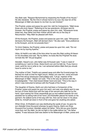 Abu Bakr said, "Respect Muhammad by respecting the People of his House."
              He also declared, "By the One in whose hand is my soul, the near kin of the
              Messenger of Allah are dearer to me than my own kindred."

              The Prophet, praise and peace be upon him, told his Companions, "Allah loves
              those who love Hasan." Referring to his two grandsons, Al-Hasan and Al-
              Hussain, the Prophet, praise and peace be upon him, said, "Whosoever loves
              these two, their father and their mother will be with me on the Day of
              Resurrection." May Allah be pleased with them.

              Of the Koraysh, the Prophet, praise and peace be upon him, said, "Whosoever
              demeans the Koraysh, Allah will demean them." He also said, "Give preference
              to the Koraysh, and do not precede them."

              To Umm Salama, the Prophet, praise and peace be upon him, said, "Do not
              injure me by injuring Ayesha."

              Ukba, Al Harith's son tells of the time when he saw Abu Bakr putting Al Hasan
              on his shoulders and said, "By my father, he looks like the Prophet! He does
              not look like Ali!" Ali just laughed.

              Abdullah, Hasan's son, who father was Al Hussain said, "I was in need of
              something so I went to Omar, Abdul Aziz's son and he told me, 'If you have a
              need, send for me or write to me. I am ashamed before Allah that you should
              have to come to me."

              The mother of Zaid, Thabit's son passed away and after the funeral prayer he
              fetched his mule so that he might mount. Abbas' son saw him, came and took
              hold of the stirrup whereupon Zaid politely said, "Let go, nephew of the
              Messenger of Allah." Abbas' son said, "This is the way we behave with the
              knowledgeable." Then Zaid kissed Abbas' hand and said, "This is the way in
              which I was instructed to behave with the People of the House."

              The daughter of Osama, Zaid's son who had been a Companion of the
              Prophet, praise and peace be upon him went, and was now elderly went to see
              the son of Omar Abdul Aziz with the help of her servant who held her by the
              hand. Upon seeing her Omar respectfully got up and walked towards her and
              assisted her by taking hold of her hand, and thereafter placed his hands on his
              garment. He walked some of the way with her, then sat her down in his place
              while he, himself sat down in front of her and gave her anything she asked.

              When Omar, Al Khattab's son was distributing the spoils of war, he gave his
              son Abdullah three thousand whereas he gave Osama, Zaid's son three
              thousand five hundred. Abdullah asked his father, "Why did you give Osama
              more than me? By Allah, he did not fight in the battle before me." His father
              replied, "It was because Zaid was dearer to the Messenger of Allah, praise and



                                                    251




PDF created with pdfFactory Pro trial version www.pdffactory.com
 