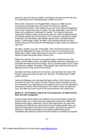 peace be upon him. than your father, and Osama was dearer to him than you,
              so I preferred the love of the Messenger of Allah to my love."

              When Jaf'ar, Sulayman's son flogged Malik, Anas's son, Malik became
              unconscious and people came to nurse to him. When he regained
              consciousness he said, "I bear witness to you that I have made my flogging an
              act in which I forgive and forgo my rights." He was asked later on why he had
              made such a statement, whereupon he replied, "I am afraid of dying and
              meeting the Prophet, praise and peace be upon him, with the shame that one
              of his family entered the Fire because of me." It has been said that the Caliph,
              Al Mansoor said that Malik could retaliate against Ja'far, but Malik declined
              saying, "I seek refuge in Allah. By Allah, every time the whip left my body I
              forgave because of his kinship to the Messenger of Allah, praise and peace be
              upon him."

              Abu Bakr, Ayyash's son said, "If Abu Bakr, Omar and Ali had come to me I
              would had addressed the needs of Ali first on account of his kinship to the
              Messenger of Allah, praise and peace be upon him. I would rather fall from
              heaven to earth than prefer either of them to Ali."

              Abbas' son was told, "So-and-so has passed away" mentioning one of the
              names of the Prophet's wives, may Allah be pleased with them, whereupon he
              prostrated and those around him asked, "Do you prostrate at this hour?" (which
              was during an eclipse). He replied, "What greater sign could there be than the
              departure of one of the wives of the Prophet."

              Abu Bakr and Omar would visit Umm Ayman, who had been the maid of the
              Prophet, praise and peace be upon him, and said, "The Messenger of Allah
              used to visit her."

              Halima As-Saadiyaa, who had been the foster mother of the Prophet, praise
              and peace be upon him, used to visit the Prophet, praise and peace be upon
              him, whereupon he would spread out his cloak for her to sit on and attended to
              anything she needed. After the passing of the Prophet, praise and peace be
              upon, Abu Bakr and Omar would do the same whenever she visited them.

              Section 6 - The Prophet's respect for his Companions, his attachment to
              them and their recognition.

              Another aspect of the respect and obedience due to the Prophet, praise and
              peace be upon him, is that one should respect his Companions, follow them,
              recognize their rights, praise them, ask for their forgiveness, shy away from
              discussing their differences, show enmity to those hostile towards them, and
              reject the misguidance of the Shi'a and innovators, as well as the reports of
              historians or ignorant transmitters (or the poison subtly introduced by
              orientalists) who attempt to detract from their esteem. If something is reported



                                                     252




PDF created with pdfFactory Pro trial version www.pdffactory.com
 
