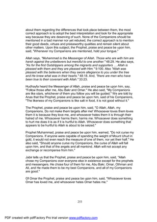 about them regarding the differences that took place between them, the most
              correct approach is to adopt the best interpretation and look for the appropriate
              way because they are deserving of such. None of the Companions should be
              mentioned in a bad manner nor yet rebuked, the correct approach is to mention
              their good deeds, virtues and praiseworthy qualities and remain silent about
              other matters. Upon this subject, the Prophet, praise and peace be upon him,
              said, "Whenever my Companions are mentioned, hold your tongue."

              Allah says, "Muhammad is the Messenger of Allah. Those who are with him are
              harsh against the unbelievers but merciful to one another." 48:29. He also says,
              "As for the first Outstrippers among the migrants and supporters … Allah is
              pleased with them and they are pleased with Him." 9:100. Also "Allah was
              pleased with the believers when they swore allegiance to you under the tree
              and He knew what was in their hearts." 48:18. And, "there are men who have
              been true to their covenant with Allah." 33:23.

              Hudhayfa heard the Messenger of Allah, praise and peace be upon him, say,
              "Follow those after me, Abu Bakr and Omar." He also said, "My Companions
              are like stars, whichever of them you follow you will be guided." We are told by
              Anas that the Prophet, praise and peace be upon him, said of his Companions,
              "The likeness of my Companions is like salt in food, it is not good without it."

              The Prophet, praise and peace be upon him, said, "O Allah, Allah, my
              Companions. Do not make them targets after me! Whosoever loves them loves
              them it is because they love me, and whosoever hates them it is through their
              hatred of me. Whosoever harms them, harms me. Whosoever does something
              to hurt me does it is as if it is hurtful to Allah. Whosoever does something that
              appears to be hurtful to Allah is about to be seized."

              Prophet Muhammad, praise and peace be upon him, warned, "Do not curse my
              Companions. If anyone were capable of spending the weight of Mount Uhud in
              gold, it would not even reach the measure of one of them, nor yet their half." He
              also said, "Should anyone curse my Companions, the curse of Allah will fall
              upon him, and that of the angels and all mankind. Allah will not accept any
              exchange or recompense from him."

              Jabir tells us that the Prophet, praise and peace be upon him, said, "Allah
              chose my Companions over everyone else in existence except for the prophets
              and messengers. He chose four of them for me, Abu Bakr, Omar, Othman and
              Ali, and He made them to be my best Companions, and all of my Companions
              are good."

              Of Omar the Prophet, praise and peace be upon him, said, "Whosoever loves
              Omar has loved me, and whosoever hates Omar hates me."




                                                     253




PDF created with pdfFactory Pro trial version www.pdffactory.com
 