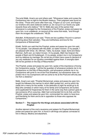 The jurist Malik, Anas's son and others said, "Whosoever hates and curses the
              Companions has no right to the Muslim treasury. Their judgment was found on
              the verse, "Those who came after them say, 'Forgive us our Lord, and forgive
              our brothers who were believers before us. Do not put in our hearts any spite
              towards those who believe.'" 59:10. Malik also was of the opinion that
              whosoever is outraged by the Companions of the Prophet, praise and peace be
              upon him, is an unbeliever, on account of the verse that reads, "and through
              them He enrages the unbelievers." 48:29.

              Abdullah, Al Mubarack's son said, "There are two qualities if found in a person
              will bring about their salvation. They are truthfulness and love for the
              Companions of Muhammad."

              Khalid, Sa'id's son said that the Prophet, praise and peace be upon him said,
              "O my people, I am pleased with Abu Bakr, so make it known. O my people, I
              am pleased with Omar, Ali, Othman, Talha, Az-Zubair, Saad, Sa'id and Abdur
              Rahman, Awf's son, so make it known. O my people, Allah has forgiven the
              people of Badr and Al Hudabiyyah. O my people, protect me in my Companions
              and my relatives by marriage. Do not let any of them have cause to demand of
              you any restitution for an injustice committed against them. A wrongful claim
              will not be granted on the Day of Resurrection."

              The Prophet, praise and peace be upon him, spoke of the importance of loving
              his Companions saying, "I will be the guardian of whosoever protects me in my
              Companions on the Day of Resurrection, and whosoever protects me in my
              Companions will come to me at the Pool (Kawthar), but whosoever does not
              protect me in my Companions will not come to me at the Pool and will only see
              me from a distance."

              Malik, Anas's son said, "Prophet Muhammad, praise and peace be upon him,
              taught his followers the manner to which Allah guided him, and by which He
              made him a mercy for the worlds. In the darkness of night he would go to Al
              Baqi (the cemetery in which many of his family and Companions are buried)
              and supplicated for forgiveness for them in the same way that a person goes to
              see someone off on a journey. Allah had commanded him to do that, and the
              Prophet, praise and peace be upon him, commanded his nation to have love
              and friendship for them and to be in opposition to those who opposes his
              Companions."

              Section 7 - The respect for the things and places associated with the
                          Prophet

              Another element of the one's reverence and esteem for Prophet Muhammad,
              praise and peace be upon him, is found in all things and places connected to
              him in Mecca, Medina and elsewhere.




                                                    254




PDF created with pdfFactory Pro trial version www.pdffactory.com
 