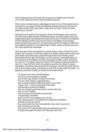 We are drawing near to the best man to have ever walked upon the earth,
              so it is with respect and honor that we hold this ground."

              When a pious shaykh went on pilgrimage he went on foot. When asked why he
              had done so, he replied, "What, an offending worshiper going to the home of
              his master riding! Had I been able to walk upon my head, I would not have
              walked upon my feet!"

              Reverence and respect for the places in which the Revelation were received
              and which the angels Gabriel and Michael visited, as well as places where the
              angels descended, also places that heard the sounds of worship and exaltation,
              and the blessed soil that surrounds the body of the Master of all mankind,
              praise and peace be upon him, and places from which the religion of Allah and
              the prophetic quotations of the Messenger of Allah, praise and peace be upon
              him, were spread are necessities.

              One must also revere and respect the places where verses of the Koran were
              studied, the mosques in which the prayer was offered, places where virtues and
              good deeds were witnessed, places that saw proofs and miracles, places
              associated with the rites of the religion and the stations of the pilgrimage and
              the waymarks of the Master of all the messengers of Allah, praise and peace
              be upon him. The places where the Seal of the Prophets, praise and peace be
              upon him, lived and from which the prophecy gushed and where its waves
              overflowed. The places that witnessed the message, and the first earth that the
              skin of the Prophet, praise and peace be upon him, touched after his death – its
              fragrance should be inhaled, its residence and walls kissed.

                 "O abode of the best of all Messengers
                 the one by whom people are guided
                 and he who was chosen to receive the verses.
                 For you I have intense, passionate love,
                 and a yearning which kindles the embers of my heart.
                 I have a vow – if I fill my eyes with those walls
                 and the places where you walked,
                 then my turbaned gray head will be covered with dust
                 from so much kissing.
                 Had it not been for obstacles and enemies,
                 I would always visit them,
                 even if I were to be dragged upon my feet.
                 But I will be guided in my eagerness to greet the inhabitants
                 of those houses and rooms.
                 By a scent purer than the most splendid musk which covers him
                 each morning and evening.
                 Pure, and ever increasing blessings are bestowed upon him
                 through the prayers for peace and blessings upon him."




                                                    256




PDF created with pdfFactory Pro trial version www.pdffactory.com
 