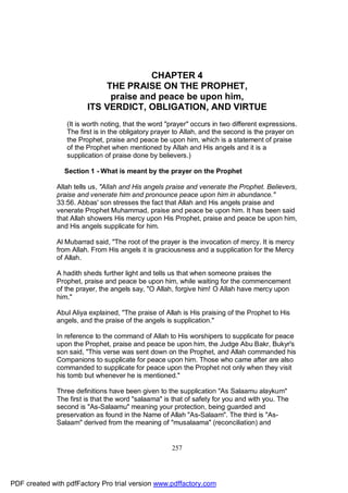 CHAPTER 4
                            THE PRAISE ON THE PROPHET,
                             praise and peace be upon him,
                        ITS VERDICT, OBLIGATION, AND VIRTUE
                 (It is worth noting, that the word "prayer" occurs in two different expressions.
                 The first is in the obligatory prayer to Allah, and the second is the prayer on
                 the Prophet, praise and peace be upon him, which is a statement of praise
                 of the Prophet when mentioned by Allah and His angels and it is a
                 supplication of praise done by believers.)

                Section 1 - What is meant by the prayer on the Prophet

              Allah tells us, "Allah and His angels praise and venerate the Prophet. Believers,
              praise and venerate him and pronounce peace upon him in abundance."
              33:56. Abbas' son stresses the fact that Allah and His angels praise and
              venerate Prophet Muhammad, praise and peace be upon him. It has been said
              that Allah showers His mercy upon His Prophet, praise and peace be upon him,
              and His angels supplicate for him.

              Al Mubarrad said, "The root of the prayer is the invocation of mercy. It is mercy
              from Allah. From His angels it is graciousness and a supplication for the Mercy
              of Allah.

              A hadith sheds further light and tells us that when someone praises the
              Prophet, praise and peace be upon him, while waiting for the commencement
              of the prayer, the angels say, "O Allah, forgive him! O Allah have mercy upon
              him."

              Abul Aliya explained, "The praise of Allah is His praising of the Prophet to His
              angels, and the praise of the angels is supplication."

              In reference to the command of Allah to His worshipers to supplicate for peace
              upon the Prophet, praise and peace be upon him, the Judge Abu Bakr, Bukyr's
              son said, "This verse was sent down on the Prophet, and Allah commanded his
              Companions to supplicate for peace upon him. Those who came after are also
              commanded to supplicate for peace upon the Prophet not only when they visit
              his tomb but whenever he is mentioned."

              Three definitions have been given to the supplication "As Salaamu alaykum"
              The first is that the word "salaama" is that of safety for you and with you. The
              second is "As-Salaamu" meaning your protection, being guarded and
              preservation as found in the Name of Allah "As-Salaam". The third is "As-
              Salaam" derived from the meaning of "musalaama" (reconciliation) and


                                                     257




PDF created with pdfFactory Pro trial version www.pdffactory.com
 