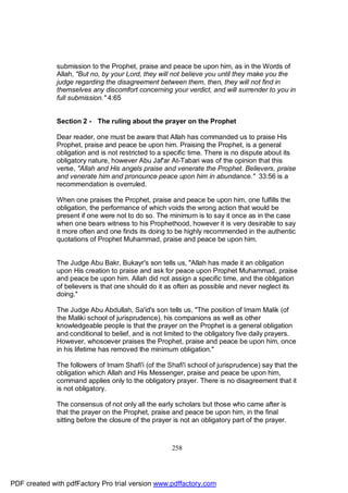 submission to the Prophet, praise and peace be upon him, as in the Words of
              Allah, "But no, by your Lord, they will not believe you until they make you the
              judge regarding the disagreement between them, then, they will not find in
              themselves any discomfort concerning your verdict, and will surrender to you in
              full submission." 4:65


              Section 2 - The ruling about the prayer on the Prophet

              Dear reader, one must be aware that Allah has commanded us to praise His
              Prophet, praise and peace be upon him. Praising the Prophet, is a general
              obligation and is not restricted to a specific time. There is no dispute about its
              obligatory nature, however Abu Jaf'ar At-Tabari was of the opinion that this
              verse, "Allah and His angels praise and venerate the Prophet. Believers, praise
              and venerate him and pronounce peace upon him in abundance." 33:56 is a
              recommendation is overruled.

              When one praises the Prophet, praise and peace be upon him, one fulfills the
              obligation, the performance of which voids the wrong action that would be
              present if one were not to do so. The minimum is to say it once as in the case
              when one bears witness to his Prophethood, however it is very desirable to say
              it more often and one finds its doing to be highly recommended in the authentic
              quotations of Prophet Muhammad, praise and peace be upon him.


              The Judge Abu Bakr, Bukayr's son tells us, "Allah has made it an obligation
              upon His creation to praise and ask for peace upon Prophet Muhammad, praise
              and peace be upon him. Allah did not assign a specific time, and the obligation
              of believers is that one should do it as often as possible and never neglect its
              doing."

              The Judge Abu Abdullah, Sa'id's son tells us, "The position of Imam Malik (of
              the Maliki school of jurisprudence), his companions as well as other
              knowledgeable people is that the prayer on the Prophet is a general obligation
              and conditional to belief, and is not limited to the obligatory five daily prayers.
              However, whosoever praises the Prophet, praise and peace be upon him, once
              in his lifetime has removed the minimum obligation."

              The followers of Imam Shafi'i (of the Shafi'i school of jurisprudence) say that the
              obligation which Allah and His Messenger, praise and peace be upon him,
              command applies only to the obligatory prayer. There is no disagreement that it
              is not obligatory.

              The consensus of not only all the early scholars but those who came after is
              that the prayer on the Prophet, praise and peace be upon him, in the final
              sitting before the closure of the prayer is not an obligatory part of the prayer.



                                                      258




PDF created with pdfFactory Pro trial version www.pdffactory.com
 
