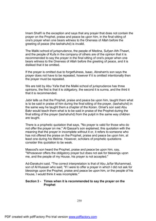 Imam Shafi'i is the exception and says that any prayer that does not contain the
              prayer on the Prophet, praise and peace be upon him, in the final sitting of
              one's prayer when one bears witness to the Oneness of Allah before the
              greeting of peace (the tashahuhd) is invalid.

              The Maliki school of jurisprudence, the people of Medina, Sufyan Ath-Thawri,
              and the people of Kufa in the company of others are of the opinion that it is
              recommended to say the prayer in the final sitting of one's prayer when one
              bears witness to the Oneness of Allah before the greeting of peace, and it is
              disliked that it be omitted.

              If the prayer is omitted due to forgetfulness, Isaac, Abraham's son says the
              prayer does not have to be repeated, however if it is omitted intentionally then
              the prayer must be repeated.

              We are told by Abu Ya'la that the Maliki school of jurisprudence has three
              opinions, the first is that it is obligatory, the second it is sunna, and the third it
              that it is recommended.

              Jabir tells us that the Prophet, praise and peace be upon him, taught them what
              is to be said in praise of him during the final sitting of the prayer, (tashahuhd) in
              the same way he taught them a chapter of the Koran. Omar's son said Abu
              Bakr would teach them what is to be said in praise of the Prophet during the
              final sitting of the prayer (tashahuhd) from the pulpit in the same way children
              are taught.

              There is a prophetic quotation that says, "No prayer is valid for those who do
              not offer the prayer on me." Al Qassar's son explained, this quotation with the
              meaning that the prayer in incomplete without it or, it refers to someone who
              has not offered the praise on the Prophet, praise and peace be upon him, at
              least one during his lifetime. However, scholars of prophetic quotations
              consider this quotation to be weak.

              Masood's son heard the Prophet, praise and peace be upon him, say,
              "Whosoever offers the obligatory prayer but does not ask for blessings upon
              me, and the people of my House, his prayer is not accepted."

              Ad-Darakutni said, "The correct interpretation is that of Abu Ja'far Muhammad,
              son of Al Hussain who said, "If I were to offer a prayer in which I did not ask for
              blessings upon the Prophet, praise and peace be upon him, or the people of his
              House, I would think it was incomplete."

              Section 3 - Times when it is recommended to say the prayer on the
                          Prophet




                                                        259




PDF created with pdfFactory Pro trial version www.pdffactory.com
 