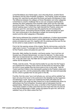 is that Revelations are of three types, one is the Holy Koran, another Divine
              Quotations and the other Prophetic quotations. The Prophet, praise and peace
              be upon him, said that he was given the Koran and twice of its likeness in size.
              The difference between the category of Koran Revelation and other categories
              is that there is a built in challenge that no one can compose anything like it,
              whereas the other categories have prophetic styles which are the most elite
              among the Arabs. The unbelievers were unaware of these fine details and were
              forever seeking ways in which they might discredit the Prophet, praise and
              peace be upon him, and seized upon the opportunity and consequently
              concocted rumors, not knowing that the Prophet, praise and peace be upon
              him, was continuously in the assembly of angels and receiving light and
              wisdom and the other categories of Revelation.

              After having addressed the complaint of the unbelievers, it further demonstrates
              the certain assurance of the honor in which Allah holds His beloved Prophet,
              praise and peace be upon him, together with His praising and the care He has
              for him which is made evident in six different ways.

              First of all, the opening verses of this chapter "By the mid-morning, and by the
              night when it covers," is amongst one of the highest forms of esteem Allah has
              for His Prophet, praise and peace be upon him.

              Secondly, Allah clarifies his situation, and favors saying, "your Lord has not
              forsaken you (Prophet Muhammad), nor does He hate you." In other words,
              Allah has not abandoned him, and He makes it very clear that He does not hate
              him. It has also been said, that Allah did not neglect him after choosing him,
              neither did He despise him.

              Thirdly, note the words, "The last shall be better for you than the first" Isaac's
              son explained the meaning of this verse to be that when he returned to Allah
              his honor is even greater than the honor given to him in this world. Sahl At-
              Tustori said that it refers to the intercession granted to the Prophet, praise and
              peace be upon him, and the praiseworthy station Allah has reserved especially
              for him, which is greater than he was given in this life.

              Fourthly, from the verse "your Lord will give you, and you will be satisfied" we
              learn not only of his honor in this world and in the Hereafter but the happiness
              and blessings in both. Isaac's son explained that Allah will satisfy him by
              sending relief in this world and also reward him in the Everlasting life where he
              will be given the Pool of Kawthar, the grand right of intercession and the
              praised status. Referring to this verse, a member of the Prophet's family said,
              "The Koran contains no other verse that has more hope than this one and we
              know that the Messenger of Allah, praise and peace be upon him, will not be
              satisfied if any of his nation enters the Fire."




                                                      26




PDF created with pdfFactory Pro trial version www.pdffactory.com
 