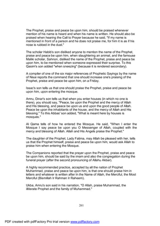 The Prophet, praise and peace be upon him, should be praised whenever
              mention of his name is heard and when his name is written. He should also be
              praised when hearing the Call to Prayer because he said, "If my name is
              mentioned in front of a person and he does not praise me, for him it is as if his
              nose is rubbed in the dust."

              The scholar Habib's son disliked anyone to mention the name of the Prophet,
              praise and peace be upon him, when slaughtering an animal, and the famouse
              Maliki scholar, Sahnon, disliked the name of the Prophet, praise and peace be
              upon him, to be mentioned when someone expressed their surprise. To this
              Qasim's son added "when sneezing" (because it is rendered secondary).

              A compiler of one of the six major references of Prophetic Sayings by the name
              of Nisai reports the command that one should increase one's praising of the
              Prophet, praise and peace be upon him, on a Friday.

              Issac's son tells us that one should praise the Prophet, praise and peace be
              upon him, upon entering the mosque.

              Amru, Dinar's son tells us that when you enter houses (in which no one is
              there), you should say, "Peace, be upon the Prophet and the mercy of Allah
              and His blessing, and peace be upon us and upon the good people of Allah.
              Peace be upon the inhabitants of the house, and the mercy of Allah and His
              blessing." To this Abbas' son added, "What is meant here by houses is
              mosques."

              Al Qama tells of how he entered the Mosque. He said, "When I enter the
              Mosque I say peace be upon you O Messenger of Allah, coupled with the
              mercy and blessing of Allah. Allah and His Angels praise the Prophet."

              The daughter of the Prophet, Lady Fatima, may Allah be pleased with her, tells
              us that the Prophet himself, praise and peace be upon him, would ask Allah to
              praise him when entering the Mosque.

              The Companions reported that the prayer upon the Prophet, praise and peace
              be upon him, should be said by the imam and also the congregation during the
              funeral prayer (after the second pronouncing of Allahu Akbar).

              A highly recommended practice, accepted by all the nation of Prophet
              Muhammad, praise and peace be upon him, is that one should praise him in
              letters and whatever is written after In the Name of Allah, the Merciful, the Most
              Merciful (Bismillah Ir Rahman Ir Raheem).

              Ukba, Amru's son said in his narration, "O Allah, praise Muhammad, the
              illiterate Prophet and the family of Muhammad."




                                                     261




PDF created with pdfFactory Pro trial version www.pdffactory.com
 