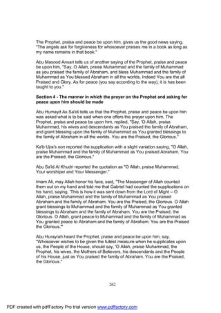 The Prophet, praise and peace be upon him, gives us the good news saying,
              "The angels ask for forgiveness for whosoever praises me in a book as long as
              my name remains in that book."

              Abu Masood Ansari tells us of another saying of the Prophet, praise and peace
              be upon him, "Say, O Allah, praise Muhammad and the family of Muhammad
              as you praised the family of Abraham, and bless Muhammad and the family of
              Muhammad as You blessed Abraham in all the worlds. Indeed You are the all
              Praised and Glory. As for peace (you say according to the way), it is has been
              taught to you."

              Section 4 - The manner in which the prayer on the Prophet and asking for
              peace upon him should be made

              Abu Humayd As Sa'idi tells us that the Prophet, praise and peace be upon him
              was asked what is to be said when one offers the prayer upon him. The
              Prophet, praise and peace be upon him, replied, "Say, 'O Allah, praise
              Muhammad, his wives and descendants as You praised the family of Abraham,
              and grant blessing upon the family of Muhammad as You granted blessings to
              the family of Abraham in all the worlds. You are the Praised, the Glorious."

              Ka'b Ujra's son reported the supplication with a slight variation saying, "O Allah,
              praise Muhammad and the family of Muhammad as You praised Abraham. You
              are the Praised, the Glorious."

              Abu Sa'id Al Khudri reported the quotation as "O Allah, praise Muhammad,
              Your worshiper and Your Messenger."

              Imam Ali, may Allah honor his face, said, "The Messenger of Allah counted
              them out on my hand and told me that Gabriel had counted the supplications on
              his hand, saying, 'This is how it was sent down from the Lord of Might – O
              Allah, praise Muhammad and the family of Muhammad as You praised
              Abraham and the family of Abraham. You are the Praised, the Glorious. O Allah
              grant blessings to Muhammad and the family of Muhammad as You granted
              blessings to Abraham and the family of Abraham. You are the Praised, the
              Glorious. O Allah, grant peace to Muhammad and the family of Muhammad as
              You granted peace to Abraham and the family of Abraham. You are the Praised
              the Glorious.'"

              Abu Hurayrah heard the Prophet, praise and peace be upon him, say,
              "Whosoever wishes to be given the fullest measure when he supplicates upon
              us, the People of the House, should say, 'O Allah, praise Muhammad, the
              Prophet, his wives, the Mothers of Believers, his descendants and the People
              of his House, just as You praised the family of Abraham. You are the Praised,
              the Glorious."




                                                     262




PDF created with pdfFactory Pro trial version www.pdffactory.com
 