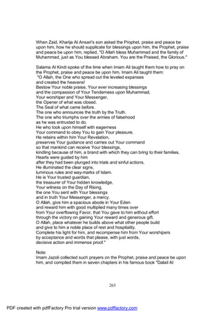 When Zaid, Kharija Al Ansari's son asked the Prophet, praise and peace be
              upon him, how he should supplicate for blessings upon him, the Prophet, praise
              and peace be upon him, replied, "O Allah bless Muhammad and the family of
              Muhammad, just as You blessed Abraham. You are the Praised, the Glorious."

              Salama Al Kindi spoke of the time when Imam Ali taught them how to pray on
              the Prophet, praise and peace be upon him. Imam Ali taught them:
               "O Allah, the One who spread out the leveled expanses
              and created the heavens!
              Bestow Your noble praise, Your ever increasing blessings
              and the compassion of Your Tenderness upon Muhammad,
              Your worshiper and Your Messenger,
              the Opener of what was closed.
              The Seal of what came before.
              The one who announces the truth by the Truth.
              The one who triumphs over the armies of falsehood
              as he was entrusted to do.
              He who took upon himself with eagerness
              Your command to obey You to gain Your pleasure.
              He retains within him Your Revelation,
              preserves Your guidance and carries out Your command
              so that mankind can receive Your blessings,
              kindling because of him, a brand with which they can bring to their families.
              Hearts were guided by him
              after they had been plunged into trials and sinful actions.
              He illuminated the clear signs,
              luminous rules and way-marks of Islam.
              He is Your trusted guardian,
              the treasurer of Your hidden knowledge,
              Your witness on the Day of Rising,
              the one You sent with Your blessings
              and in truth Your Messenger, a mercy.
              O Allah, give him a spacious abode in Your Eden
              and reward him with good multiplied many times over
              from Your overflowing Favor, that You gave to him without effort
              through the victory on gaining Your reward and generous gift.
              O Allah, place whatever he builds above what other people build
              and give to him a noble place of rest and hospitality.
              Complete his light for him, and recompense him from Your worshipers
              by acceptance and words that please, with just words,
              decisive action and immense proof."

              Note:
              Imam Jazoli collected such prayers on the Prophet, praise and peace be upon
              him, and compiled them in seven chapters in his famous book "Dalail Al




                                                    263




PDF created with pdfFactory Pro trial version www.pdffactory.com
 