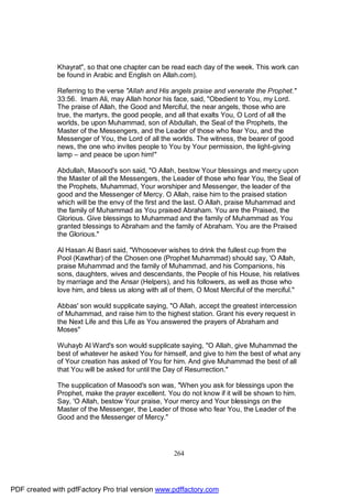 Khayrat", so that one chapter can be read each day of the week. This work can
              be found in Arabic and English on Allah.com).

              Referring to the verse "Allah and His angels praise and venerate the Prophet."
              33:56. Imam Ali, may Allah honor his face, said, "Obedient to You, my Lord.
              The praise of Allah, the Good and Merciful, the near angels, those who are
              true, the martyrs, the good people, and all that exalts You, O Lord of all the
              worlds, be upon Muhammad, son of Abdullah, the Seal of the Prophets, the
              Master of the Messengers, and the Leader of those who fear You, and the
              Messenger of You, the Lord of all the worlds. The witness, the bearer of good
              news, the one who invites people to You by Your permission, the light-giving
              lamp – and peace be upon him!"

              Abdullah, Masood's son said, "O Allah, bestow Your blessings and mercy upon
              the Master of all the Messengers, the Leader of those who fear You, the Seal of
              the Prophets, Muhammad, Your worshiper and Messenger, the leader of the
              good and the Messenger of Mercy. O Allah, raise him to the praised station
              which will be the envy of the first and the last. O Allah, praise Muhammad and
              the family of Muhammad as You praised Abraham. You are the Praised, the
              Glorious. Give blessings to Muhammad and the family of Muhammad as You
              granted blessings to Abraham and the family of Abraham. You are the Praised
              the Glorious."

              Al Hasan Al Basri said, "Whosoever wishes to drink the fullest cup from the
              Pool (Kawthar) of the Chosen one (Prophet Muhammad) should say, 'O Allah,
              praise Muhammad and the family of Muhammad, and his Companions, his
              sons, daughters, wives and descendants, the People of his House, his relatives
              by marriage and the Ansar (Helpers), and his followers, as well as those who
              love him, and bless us along with all of them, O Most Merciful of the merciful."

              Abbas' son would supplicate saying, "O Allah, accept the greatest intercession
              of Muhammad, and raise him to the highest station. Grant his every request in
              the Next Life and this Life as You answered the prayers of Abraham and
              Moses"

              Wuhayb Al Ward's son would supplicate saying, "O Allah, give Muhammad the
              best of whatever he asked You for himself, and give to him the best of what any
              of Your creation has asked of You for him. And give Muhammad the best of all
              that You will be asked for until the Day of Resurrection."

              The supplication of Masood's son was, "When you ask for blessings upon the
              Prophet, make the prayer excellent. You do not know if it will be shown to him.
              Say, 'O Allah, bestow Your praise, Your mercy and Your blessings on the
              Master of the Messenger, the Leader of those who fear You, the Leader of the
              Good and the Messenger of Mercy."




                                                    264




PDF created with pdfFactory Pro trial version www.pdffactory.com
 
