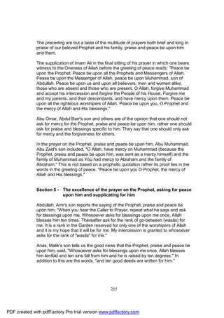 The preceding are but a taste of the multitude of prayers both brief and long in
              praise of our beloved Prophet and his family, praise and peace be upon him
              and them.

              The supplication of Imam Ali in the final sitting of his prayer in which one bears
              witness to the Oneness of Allah before the greeting of peace reads: "Peace be
              upon the Prophet. Peace be upon all the Prophets and Messengers of Allah.
              Pease be upon the Messenger of Allah, peace be upon Muhammad, son of
              Abdullah. Peace be upon us and upon all believers, men and women alike,
              those who are absent and those who are present. O Allah, forgive Muhammad
              and accept his intercession and forgive the People of his House. Forgive me
              and my parents, and their descendants, and have mercy upon them. Peace be
              upon all the righteous worshipers of Allah. Peace be upon you, O Prophet and
              the mercy of Allah and His blessings."

              Abu Omar, Abdul Barr's son and others are of the opinion that one should not
              ask for mercy for the Prophet, praise and peace be upon him, rather one should
              ask for praise and blessings specific to him. They say that one should only ask
              for mercy and the forgiveness for others.

              In the prayer on the Prophet, praise and peace be upon him, Abu Muhammad,
              Abu Zaid's son included, "O Allah, have mercy on Muhammad (because the
              Prophet, praise and peace be upon him, was sent as a mercy himself) and the
              family of Muhammad as You had mercy to Abraham and the family of
              Abraham." This is not based on a prophetic quotation rather its proof lies in the
              words in the greeting of peace. "Peace be upon you O Prophet, the mercy of
              Allah and His blessings."


              Section 5 - The excellence of the prayer on the Prophet, asking for peace
                          upon him and supplicating for him

              Abdullah, Amr's son reports the saying of the Prophet, praise and peace be
              upon him, "When you hear the Caller to Prayer, repeat what he says and ask
              for blessings upon me. Whosoever asks for blessings upon me once, Allah
              blesses him ten times. Thereafter ask for the rank of go-between (wasila) for
              me. It is a rank in the Garden reserved for only one of the worshipers of Allah
              and it is my hope that it will be for me. My intercession is granted to whosoever
              asks for the rank of "wasila" for me."

              Anas, Malik's son tells us the good news that the Prophet, praise and peace be
              upon him, said, "Whosoever asks for blessings upon me once, Allah blesses
              him tenfold and ten sins fall from him and he is raised by ten degrees." In
              addition to this are the words, "and ten good deeds are written for him."




                                                     265




PDF created with pdfFactory Pro trial version www.pdffactory.com
 
