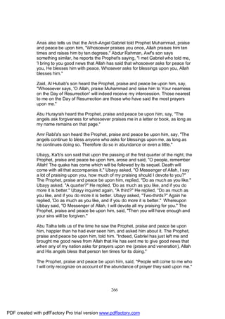 Anas also tells us that the Arch-Angel Gabriel told Prophet Muhammad, praise
              and peace be upon him, "Whosoever praises you once, Allah praises him ten
              times and raises him by ten degrees." Abdur Rahman, Awf's son says
              something similar, he reports the Prophet's saying, "I met Gabriel who told me,
              'I bring to you good news that Allah has said that whosoever asks for peace for
              you, He blesses him with peace. Whosever asks for blessings upon you, Allah
              blesses him."

              Zaid, Al Hubab's son heard the Prophet, praise and peace be upon him, say,
              "Whosoever says, 'O Allah, praise Muhammad and raise him to Your nearness
              on the Day of Resurrection' will indeed receive my intercession. Those nearest
              to me on the Day of Resurrection are those who have said the most prayers
              upon me."

              Abu Hurayrah heard the Prophet, praise and peace be upon him, say, "The
              angels ask forgiveness for whosoever praises me in a letter or book, as long as
              my name remains on that page."

              Amr Rabi'a's son heard the Prophet, praise and peace be upon him, say, "The
              angels continue to bless anyone who asks for blessings upon me, as long as
              he continues doing so. Therefore do so in abundance or even a little."

              Ubayy, Ka'b's son said that upon the passing of the first quarter of the night, the
              Prophet, praise and peace be upon him, arose and said, "O people, remember
              Allah! The quake has come which will be followed by its sequel. Death will
              come with all that accompanies it." Ubayy asked, "O Messenger of Allah, I say
              a lot of praising upon you, how much of my praising should I devote to you?"
              The Prophet, praise and peace be upon him, replied, "Do as much as you like."
              Ubayy asked, "A quarter?" He replied, 'Do as much as you like, and if you do
              more it is better." Ubayy inquired again, "A third?" He replied, "Do as much as
              you like, and if you do more it is better. Ubayy asked, "Two-thirds?" Again he
              replied, 'Do as much as you like, and if you do more it is better." Whereupon
              Ubbay said, "O Messenger of Allah, I will devote all my praising for you." The
              Prophet, praise and peace be upon him, said, "Then you will have enough and
              your sins will be forgiven."

              Abu Talha tells us of the time he saw the Prophet, praise and peace be upon
              him, happier than he had ever seen him, and asked him about it. The Prophet,
              praise and peace be upon him, told him. "Indeed, Gabriel has just left me and
              brought me good news from Allah that He has sent me to give good news that
              when any of my nation asks for prayers upon me (praise and veneration), Allah
              and His angels bless that person ten times for its doing."

              The Prophet, praise and peace be upon him, said, "People will come to me who
              I will only recognize on account of the abundance of prayer they said upon me."




                                                     266




PDF created with pdfFactory Pro trial version www.pdffactory.com
 