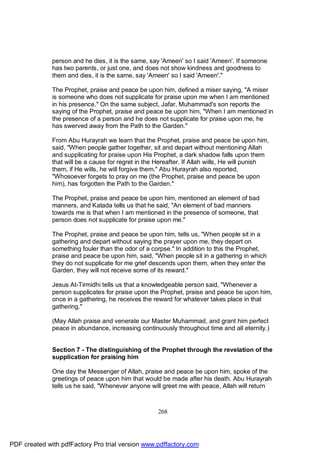 person and he dies, it is the same, say 'Ameen' so I said 'Ameen'. If someone
              has two parents, or just one, and does not show kindness and goodness to
              them and dies, it is the same, say 'Ameen' so I said 'Ameen'."

              The Prophet, praise and peace be upon him, defined a miser saying, "A miser
              is someone who does not supplicate for praise upon me when I am mentioned
              in his presence." On the same subject, Jafar, Muhammad's son reports the
              saying of the Prophet, praise and peace be upon him, "When I am mentioned in
              the presence of a person and he does not supplicate for praise upon me, he
              has swerved away from the Path to the Garden."

              From Abu Hurayrah we learn that the Prophet, praise and peace be upon him,
              said, "When people gather together, sit and depart without mentioning Allah
              and supplicating for praise upon His Prophet, a dark shadow falls upon them
              that will be a cause for regret in the Hereafter. If Allah wills, He will punish
              them, if He wills, he will forgive them." Abu Hurayrah also reported,
              "Whosoever forgets to pray on me (the Prophet, praise and peace be upon
              him), has forgotten the Path to the Garden."

              The Prophet, praise and peace be upon him, mentioned an element of bad
              manners, and Katada tells us that he said, "An element of bad manners
              towards me is that when I am mentioned in the presence of someone, that
              person does not supplicate for praise upon me."

              The Prophet, praise and peace be upon him, tells us, "When people sit in a
              gathering and depart without saying the prayer upon me, they depart on
              something fouler than the odor of a corpse." In addition to this the Prophet,
              praise and peace be upon him, said, "When people sit in a gathering in which
              they do not supplicate for me grief descends upon them, when they enter the
              Garden, they will not receive some of its reward."

              Jesus At-Tirmidhi tells us that a knowledgeable person said, "Whenever a
              person supplicates for praise upon the Prophet, praise and peace be upon him,
              once in a gathering, he receives the reward for whatever takes place in that
              gathering."

              (May Allah praise and venerate our Master Muhammad, and grant him perfect
              peace in abundance, increasing continuously throughout time and all eternity.)


              Section 7 - The distinguishing of the Prophet through the revelation of the
              supplication for praising him

              One day the Messenger of Allah, praise and peace be upon him, spoke of the
              greetings of peace upon him that would be made after his death. Abu Hurayrah
              tells us he said, "Whenever anyone will greet me with peace, Allah will return



                                                     268




PDF created with pdfFactory Pro trial version www.pdffactory.com
 