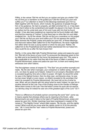 Fifthly, in the verses "Did He not find you an orphan and give you shelter? Did
              He not find you a wanderer so He guided you? Did He not find you poor and
              suffice you?" our attention is drawn to the blessings bestowed upon him by
              Allah together with His favors, which include, the guidance of people through
              him or his guidance. He had no property, yet Allah enriched him, or, it has been
              said, that it refers to the contentment and wealth He placed in his heart. He was
              an orphan but his uncle took care of him and it was with him that he found
              shelter. It has also been explained as meaning that he found shelter with Allah
              and that the meaning of "orphan" is that there was no other like him and Allah
              sheltered him. As for the verses "Did He not find you a wanderer so He guided
              you? Did He not find you poor and suffice you? Do not oppress the orphan,"
              Allah reminds His Prophet, praise and peace be upon him, of these blessings
              and that even before Allah called him to the Prophethood, He never neglected
              him either when he was a young orphan or when he was poor. Rather, He
              called him to the Prophethood and had neither abandoned him nor hated him.
              How could He do so after He had chosen him!

              Sixthly, in this verse Allah tells Prophet Muhammad, praise and peace be upon
              him "But tell of the favors of your Lord!" to announce the blessings given to him
              by Allah and to be thankful for the honor He bestowed upon him. This verse is
              also applicable to his nation that they tell of the favors of Allah in sending
              Prophet Muhammad, praise and peace be upon him, to them and making them
              witnesses over other nations.

              The first eighteen verses of chapter 53, "The Star" are yet another example and
              reads, "By the star when it plunges, your companion is neither astray, neither
              errs, nor does he speak out of desire. Indeed it is not except a Revelation which
              is revealed taught by One who is Stern in power. Of might, he stood firm while
              he was in the highest horizon; then he drew near, and became close, he was
              but two bows' length or even nearer, so (Allah) revealed to His worshiper that
              which he revealed (to Prophet Muhammad). His heart did not lie of what he
              saw. What, will you dispute with him about what he sees! Indeed, he saw him in
              another descent at the Lote Tree of the Ending close to the Garden of Refuge.
              When there comes to the Lote Tree that which comes his eyes did not swerve,
              nor did they stray for indeed he saw one of the greatest signs of his Lord." 53:1-
              18.

              There is a difference of scholarly opinion concerning the word "star", some say
              it means exactly that whereas others say its meaning is the Koran. Jafar,
              Muhammad's son said it refers to the heart of Prophet Muhammad, praise and
              peace be upon him. Similar meanings have been expressed in respect of the
              verses in "The Nightly Comer" where Allah swears, "By the sky, and the nightly
              comer! What could let you know what the nightly comer is! (It is) the piercing
              star." 86:1-3 and that the "star" refers to Prophet Muhammad, praise and
              peace be upon him.




                                                     27




PDF created with pdfFactory Pro trial version www.pdffactory.com
 