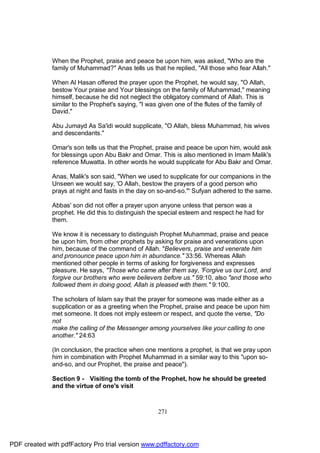 When the Prophet, praise and peace be upon him, was asked, "Who are the
              family of Muhammad?" Anas tells us that he replied, "All those who fear Allah."

              When Al Hasan offered the prayer upon the Prophet, he would say, "O Allah,
              bestow Your praise and Your blessings on the family of Muhammad," meaning
              himself, because he did not neglect the obligatory command of Allah. This is
              similar to the Prophet's saying, "I was given one of the flutes of the family of
              David."

              Abu Jumayd As Sa'idi would supplicate, "O Allah, bless Muhammad, his wives
              and descendants."

              Omar's son tells us that the Prophet, praise and peace be upon him, would ask
              for blessings upon Abu Bakr and Omar. This is also mentioned in Imam Malik's
              reference Muwatta. In other words he would supplicate for Abu Bakr and Omar.

              Anas, Malik's son said, "When we used to supplicate for our companions in the
              Unseen we would say, 'O Allah, bestow the prayers of a good person who
              prays at night and fasts in the day on so-and-so.''' Sufyan adhered to the same.

              Abbas' son did not offer a prayer upon anyone unless that person was a
              prophet. He did this to distinguish the special esteem and respect he had for
              them.

              We know it is necessary to distinguish Prophet Muhammad, praise and peace
              be upon him, from other prophets by asking for praise and venerations upon
              him, because of the command of Allah. "Believers, praise and venerate him
              and pronounce peace upon him in abundance." 33:56. Whereas Allah
              mentioned other people in terms of asking for forgiveness and expresses
              pleasure. He says, "Those who came after them say, 'Forgive us our Lord, and
              forgive our brothers who were believers before us." 59:10, also "and those who
              followed them in doing good, Allah is pleased with them." 9:100.

              The scholars of Islam say that the prayer for someone was made either as a
              supplication or as a greeting when the Prophet, praise and peace be upon him
              met someone. It does not imply esteem or respect, and quote the verse, "Do
              not
              make the calling of the Messenger among yourselves like your calling to one
              another." 24:63

              (In conclusion, the practice when one mentions a prophet, is that we pray upon
              him in combination with Prophet Muhammad in a similar way to this "upon so-
              and-so, and our Prophet, the praise and peace").

              Section 9 - Visiting the tomb of the Prophet, how he should be greeted
              and the virtue of one's visit



                                                    271




PDF created with pdfFactory Pro trial version www.pdffactory.com
 