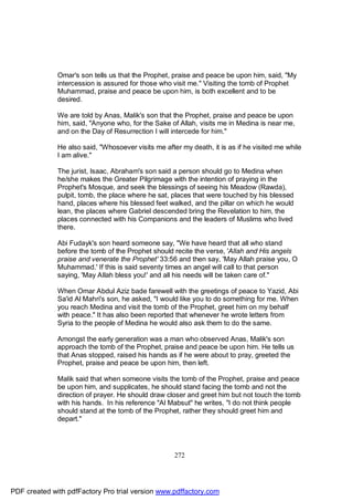 Omar's son tells us that the Prophet, praise and peace be upon him, said, "My
              intercession is assured for those who visit me." Visiting the tomb of Prophet
              Muhammad, praise and peace be upon him, is both excellent and to be
              desired.

              We are told by Anas, Malik's son that the Prophet, praise and peace be upon
              him, said, "Anyone who, for the Sake of Allah, visits me in Medina is near me,
              and on the Day of Resurrection I will intercede for him."

              He also said, "Whosoever visits me after my death, it is as if he visited me while
              I am alive."

              The jurist, Isaac, Abraham's son said a person should go to Medina when
              he/she makes the Greater Pilgrimage with the intention of praying in the
              Prophet's Mosque, and seek the blessings of seeing his Meadow (Rawda),
              pulpit, tomb, the place where he sat, places that were touched by his blessed
              hand, places where his blessed feet walked, and the pillar on which he would
              lean, the places where Gabriel descended bring the Revelation to him, the
              places connected with his Companions and the leaders of Muslims who lived
              there.

              Abi Fudayk's son heard someone say, "We have heard that all who stand
              before the tomb of the Prophet should recite the verse, 'Allah and His angels
              praise and venerate the Prophet' 33:56 and then say, 'May Allah praise you, O
              Muhammad.' If this is said seventy times an angel will call to that person
              saying, 'May Allah bless you!' and all his needs will be taken care of."

              When Omar Abdul Aziz bade farewell with the greetings of peace to Yazid, Abi
              Sa'id Al Mahri's son, he asked, "I would like you to do something for me. When
              you reach Medina and visit the tomb of the Prophet, greet him on my behalf
              with peace." It has also been reported that whenever he wrote letters from
              Syria to the people of Medina he would also ask them to do the same.

              Amongst the early generation was a man who observed Anas, Malik's son
              approach the tomb of the Prophet, praise and peace be upon him. He tells us
              that Anas stopped, raised his hands as if he were about to pray, greeted the
              Prophet, praise and peace be upon him, then left.

              Malik said that when someone visits the tomb of the Prophet, praise and peace
              be upon him, and supplicates, he should stand facing the tomb and not the
              direction of prayer. He should draw closer and greet him but not touch the tomb
              with his hands. In his reference "Al Mabsut" he writes, "I do not think people
              should stand at the tomb of the Prophet, rather they should greet him and
              depart."




                                                     272




PDF created with pdfFactory Pro trial version www.pdffactory.com
 