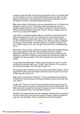 proceed to greet Abu Bakr and Omar and supplicate for them. One should offer
              as many prayers as one can in the Prophet's Mosque day and night. It is also
              highly recommended to visit the Mosque of Quba and the graveyard in which
              the martyrs are buried, may Allah be pleased with them.

              Malik wrote a letter to Muhammad, who was possibility the son of Al Hasan Ash
              Shaybani in which he said, "The Prophet, praise and peace be upon him,
              should be greeted when you enter and leave his Mosque." Muhammad said,
              "Before leaving the Mosque stand near the tomb. The same applies when it is
              time for you to depart from Medina."

              Lady Fatima, may Allah be pleased with her, said that she heard the Prophet,
              praise and peace be upon him, say, "Whenever you enter the (Prophet's)
              Mosque, supplicate for praise upon the Prophet and say, 'O Allah, forgive me
              my sins and open the doors of Your Mercy to me.' When you leave, supplicate
              for praise upon the Prophet, may Allah praise him and grant him peace, and
              say, 'O Allah, forgive me my sins and open the doors of Your overflowing favor
              to me.'"

              Muhammad, Sirin's son said, "Whenever people entered the Prophet's Mosque,
              they would supplicate, 'May Allah and His angels praise and venerate
              Muhammad. Peace be upon you, O Prophet, and the mercy of Allah and His
              blessings. In the Name of Allah we have entered and in the Name of Allah we
              will depart. We rely upon Allah." Upon their departure they said something
              similar.

              The practice of the Messenger of Allah, praise and peace be upon him, when
              he entered the Mosque was to say, "O Allah, open the doors of Your mercy to
              me and make the gates of Your provision easy for me."

              Abu Hurayrah said, "Whenever one of you enters the Prophet's Mosque, let him
              supplicate for praise upon the Prophet, praise and peace be upon him, and say
              O Allah open the way for me!"

              Malik wrote in his reference "Al Mabsut", "It is not essential for the inhabitants
              of Medina who enter and leave the Prophet's Mosque to stand at the tomb, this
              is for visitors."

              He also said, "There is no harm for those who either intend to go on a journey
              or have returned from a journey to stand at the at the tomb of the Prophet, may
              Allah praise and venerate him and grant him peace, and ask for blessings upon
              him, and supplicate for him, then Abu Bakr and Omar."

              Al Qasim's son observed that when the inhabitants of Medina left or entered the
              City they would come to the tomb and greet the Prophet, praise and peace be
              upon him. He commented, "That is considered to be the best practice."



                                                     274




PDF created with pdfFactory Pro trial version www.pdffactory.com
 