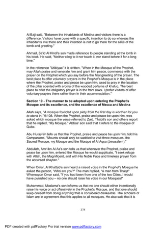 Al Baji said, "Between the inhabitants of Medina and visitors there is a
              difference. Visitors have come with a specific intention to do so whereas the
              inhabitants live there and their intention is not to go there for the sake of the
              tomb and greeting."

              Ahmad, Sa'id Al Hindi's son made reference to people standing at the tomb in
              his book. He said, "Neither cling to it nor touch it, nor stand before it for a long
              time."

              In the reference "Utibiyaa" it is written, "When in the Mosque of the Prophet,
              may Allah praise and venerate him and grant him peace, commence with the
              prayer on the Prophet which you say before the final greeting of the prayer. The
              best place to offer voluntary prayers in the Prophet's Mosque is in the place
              where the Prophet, praise and peace be upon him, used to pray in the location
              of the pillar scented with aroma of the wooded perfume of khaluq. The best
              place to offer the obligatory prayer is in the front rows. I prefer visitors of offer
              voluntary prayers there rather than in their accommodation."

              Section 10 - The manner to be adopted upon entering the Prophet's
              Mosque and its excellence, and the excellence of Mecca and Medina

              Allah says, "A mosque founded upon piety from the first day is worthier for you
              to stand in." 9:108. When the Prophet, praise and peace be upon him, was
              asked which mosque the verse referred to Zaid, Thabit's son and others report
              that he replied, "My Mosque." Abbas' son said that it refers to the mosque of
              Quba.

              Abu Hurayrah tells us that the Prophet, praise and peace be upon him, told his
              Companions, "Mounts should only be saddled to visit three mosques, the
              Sacred Mosque, my Mosque and the Mosque of Al Aqsa (Jerusalem)."

              Abdullah, Amr ibn Al As's son tells us that whenever the Prophet, praise and
              peace be upon him, entered the Mosque he would supplicate, "I seek refuge
              with Allah, the Magnificent, and with His Noble Face and timeless prayer from
              the accursed shaytan."

              When Omar, Al Khattab's son heard a raised voice in the Prophet's Mosque he
              asked the person, "Who are you?" The man replied, "A man from Thaqif"
              Whereupon Omar said, "if you had been from one of the two Cities, I would
              have punished you – no one should raise his voice in our Mosques!"

              Muhammad, Maslama's son informs us that no one should either intentionally
              raise his voice or act offensively in the Prophet's Mosque, and that one should
              keep oneself from doing anything that is considered dislikeable. The scholars of
              Islam are in agreement that this applies to all mosques. He also said that it is



                                                       275




PDF created with pdfFactory Pro trial version www.pdffactory.com
 