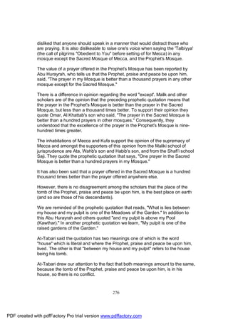disliked that anyone should speak in a manner that would distract those who
              are praying. It is also dislikeable to raise one's voice when saying the 'Talbiyya'
              (the call of pilgrims "Obedient to You" before setting of for Mecca) in any
              mosque except the Sacred Mosque of Mecca, and the Prophet's Mosque.

              The value of a prayer offered in the Prophet's Mosque has been reported by
              Abu Hurayrah, who tells us that the Prophet, praise and peace be upon him,
              said, "The prayer in my Mosque is better than a thousand prayers in any other
              mosque except for the Sacred Mosque."

              There is a difference in opinion regarding the word "except'. Malik and other
              scholars are of the opinion that the preceding prophetic quotation means that
              the prayer in the Prophet's Mosque is better than the prayer in the Sacred
              Mosque, but less than a thousand times better. To support their opinion they
              quote Omar, Al Khattab's son who said, "The prayer in the Sacred Mosque is
              better than a hundred prayers in other mosques." Consequently, they
              understood that the excellence of the prayer in the Prophet's Mosque is nine-
              hundred times greater.

              The inhabitations of Mecca and Kufa support the opinion of the supremacy of
              Mecca and amongst the supporters of this opinion from the Maliki school of
              jurisprudence are Ata, Wahb's son and Habib's son, and from the Shafi'i school
              Saji. They quote the prophetic quotation that says, "One prayer in the Sacred
              Mosque is better than a hundred prayers in my Mosque."

              It has also been said that a prayer offered in the Sacred Mosque is a hundred
              thousand times better than the prayer offered anywhere else.

              However, there is no disagreement among the scholars that the place of the
              tomb of the Prophet, praise and peace be upon him, is the best place on earth
              (and so are those of his descendants).

              We are reminded of the prophetic quotation that reads, "What is lies between
              my house and my pulpit is one of the Meadows of the Garden." In addition to
              this Abu Hurayrah and others quoted "and my pulpit is above my Pool
              (Kawthar)." In another prophetic quotation we learn, "My pulpit is one of the
              raised gardens of the Garden."

              At-Tabari said the quotation has two meanings one of which is the word
              "house" which is literal and where the Prophet, praise and peace be upon him,
              lived. The other is that "between my house and my pulpit" refers to the house
              being his tomb.

              At-Tabari drew our attention to the fact that both meanings amount to the same,
              because the tomb of the Prophet, praise and peace be upon him, is in his
              house, so there is no conflict.



                                                      276




PDF created with pdfFactory Pro trial version www.pdffactory.com
 