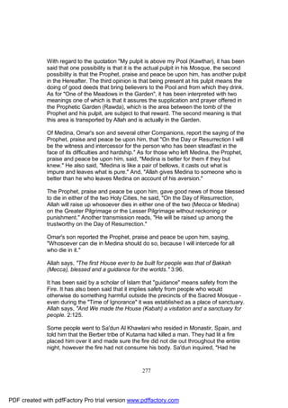 With regard to the quotation "My pulpit is above my Pool (Kawthar), it has been
              said that one possibility is that it is the actual pulpit in his Mosque, the second
              possibility is that the Prophet, praise and peace be upon him, has another pulpit
              in the Hereafter. The third opinion is that being present at his pulpit means the
              doing of good deeds that bring believers to the Pool and from which they drink.
              As for "One of the Meadows in the Garden", it has been interpreted with two
              meanings one of which is that it assures the supplication and prayer offered in
              the Prophetic Garden (Rawda), which is the area between the tomb of the
              Prophet and his pulpit, are subject to that reward. The second meaning is that
              this area is transported by Allah and is actually in the Garden.

              Of Medina, Omar's son and several other Companions, report the saying of the
              Prophet, praise and peace be upon him, that "On the Day or Resurrection I will
              be the witness and intercessor for the person who has been steadfast in the
              face of its difficulties and hardship." As for those who left Medina, the Prophet,
              praise and peace be upon him, said, "Medina is better for them if they but
              knew." He also said, "Medina is like a pair of bellows, it casts out what is
              impure and leaves what is pure." And, "Allah gives Medina to someone who is
              better than he who leaves Medina on account of his aversion."

              The Prophet, praise and peace be upon him, gave good news of those blessed
              to die in either of the two Holy Cities, he said, "On the Day of Resurrection,
              Allah will raise up whosoever dies in either one of the two (Mecca or Medina)
              on the Greater Pilgrimage or the Lesser Pilgrimage without reckoning or
              punishment." Another transmission reads, "He will be raised up among the
              trustworthy on the Day of Resurrection."

              Omar's son reported the Prophet, praise and peace be upon him, saying,
              "Whosoever can die in Medina should do so, because I will intercede for all
              who die in it."

              Allah says, "The first House ever to be built for people was that of Bakkah
              (Mecca), blessed and a guidance for the worlds." 3:96.

              It has been said by a scholar of Islam that "guidance" means safety from the
              Fire. It has also been said that it implies safety from people who would
              otherwise do something harmful outside the precincts of the Sacred Mosque -
              even during the "Time of Ignorance" it was established as a place of sanctuary.
              Allah says, "And We made the House (Kabah) a visitation and a sanctuary for
              people. 2:125.

              Some people went to Sa'dun Al Khawlani who resided in Monastir, Spain, and
              told him that the Berber tribe of Kutama had killed a man. They had lit a fire
              placed him over it and made sure the fire did not die out throughout the entire
              night, however the fire had not consume his body. Sa'dun inquired, "Had he



                                                     277




PDF created with pdfFactory Pro trial version www.pdffactory.com
 
