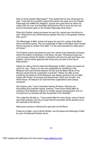 been on three Greater Pilgrimages?" They replied that he had, whereupon he
              said, "I was told of a prophetic saying that anyone who goes once the Greater
              Pilgrimage has fulfilled his obligation, anyone who goes twice he claims his
              reward with his Lord, and that Allah will forbid the Fire to touch the hair and
              body of whosoever goes on the Greater Pilgrimage three times."

              When the Prophet, praise and peace be upon him, gazed upon the Ka'ba he
              said, "Welcome to you! What House is greater than you or has greater holiness
              than yours!"

              The Messenger of Allah, praise and peace be upon him, spoke of the Black
              Stone and Ka'ba saying, "No one supplicates to Allah at the Black Stone except
              that he receives an answer from Allah. It is the same beneath the water-spout
              (of Ka'ba)."

              The Prophet, praise and peace be upon him, spoke of the blessings of praying
              behind the Station of Abraham in the Ka'ba. He said, "Whosoever prays two
              units of prayer behind the Station of Abraham will have his past and future sins
              forgiven, and he will be gathered with those who are safe on the Day of
              Resurrection."

              Abbas' son tells us that he heard the Messenger of Allah, praise and peace be
              upon him, say, "There is no one who supplicates for something in this
              Multazam (the wall of Ka'ba between its door and the Black Stone) of the
              Mosque except that his supplication is granted." Abbas' son tells us that
              everything he asked for at the Multazam was always granted to him by Allah.
              Sufyan Ath-Thawri, Al Humaydi and Muhammad, Idris's son Al Udhri, and
              Abdul Hasan, Al Hassan's son said that their supplications were always
              answered.

              Abu Osama, said, "I don’t remember hearing Al Hasan, Rashiq's son
              transmitting this prophetic saying, however, I have never asked Allah for
              anything in this Multazam without my worldly request being granted, and it is
              my hope that my requests will also be granted in the Hereafter."

              The Judge Abu Ali tells us, "I have asked Allah for many things, some of which
              have been granted, and it is my hope that the remainder will be granted out of
              the vastness of His Bounty."

              Allah gives success in following the right path by His Mercy.

              Praise be to Allah, Lord of all the Worlds, and the peace and blessings of Allah
              be upon His Beloved Prophet. Amen.




                                                    278




PDF created with pdfFactory Pro trial version www.pdffactory.com
 
