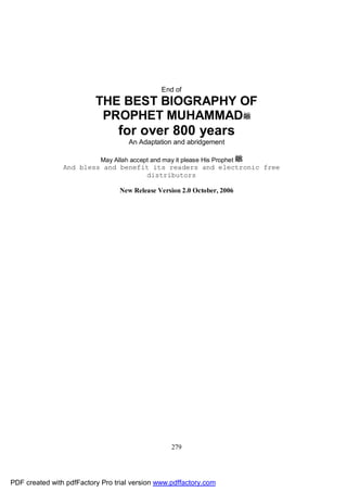 End of
                          THE BEST BIOGRAPHY OF
                           PROPHET MUHAMMAD
                                  for over 800 years
                                     An Adaptation and abridgement

                            May Allah accept and may it please His Prophet
                And bless and benefit its readers and electronic free
                                    distributors

                                  New Release Version 2.0 October, 2006




                                                    279




PDF created with pdfFactory Pro trial version www.pdffactory.com
 