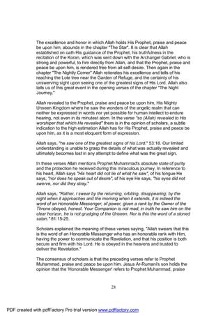 The excellence and honor in which Allah holds His Prophet, praise and peace
              be upon him, abounds in the chapter "The Star". It is clear that Allah
              established on oath His guidance of the Prophet, his truthfulness in the
              recitation of the Koran, which was sent down with the Archangel Gabriel, who is
              strong and powerful, to him directly from Allah, and that the Prophet, praise and
              peace be upon him, is rendered free from all self-desire. Then again in the
              chapter "The Nightly Comer" Allah reiterates his excellence and tells of his
              reaching the Lote tree near the Garden of Refuge, and the certainty of his
              unswerving sight upon seeing one of the greatest signs of His Lord. Allah also
              tells us of this great event in the opening verses of the chapter "The Night
              Journey."

              Allah revealed to the Prophet, praise and peace be upon him, His Mighty
              Unseen Kingdom where he saw the wonders of the angelic realm that can
              neither be expressed in words nor yet possible for human intellect to endure
              hearing, not even in its minutest atom. In the verse "so (Allah) revealed to His
              worshiper that which He revealed" there is in the opinion of scholars, a subtle
              indication to the high estimation Allah has for His Prophet, praise and peace be
              upon him, as it is a most eloquent form of expression.

              Allah says, "he saw one of the greatest signs of his Lord." 53:18. Our limited
              understanding is unable to grasp the details of what was actually revealed and
              ultimately becomes lost in any attempt to define what was the great sign.

              In these verses Allah mentions Prophet Muhammad's absolute state of purity
              and the protection he received during this miraculous journey. In reference to
              his heart, Allah says "His heart did not lie of what he saw", of his tongue He
              says, "nor does he speak out of desire", of his eye He says, "his eyes did not
              swerve, nor did they stray."

              Allah says, "Rather, I swear by the returning, orbiting, disappearing; by the
              night when it approaches and the morning when it extends, it is indeed the
              word of an Honorable Messenger, of power, given a rank by the Owner of the
              Throne obeyed, honest. Your Companion is not mad, in truth he saw him on the
              clear horizon, he is not grudging of the Unseen. Nor is this the word of a stoned
              satan." 81:15-25.

              Scholars explained the meaning of these verses saying, "Allah swears that this
              is the word of an Honorable Messenger who has an honorable rank with Him,
              having the power to communicate the Revelation, and that his position is both
              secure and firm with his Lord. He is obeyed in the heavens and trusted to
              deliver the Revelation."

              The consensus of scholars is that the preceding verses refer to Prophet
              Muhammad, praise and peace be upon him. Jesus Ar-Rumani's son holds the
              opinion that the 'Honorable Messenger' refers to Prophet Muhammad, praise



                                                     28




PDF created with pdfFactory Pro trial version www.pdffactory.com
 