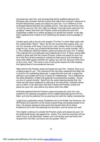 and peace be upon him, and consequently all the qualities belong to him.
              Whereas other scholars hold the opinion that rather than it being in reference to
              Prophet Muhammad, praise and peace be upon him, it is in reference to the
              Archangel Gabriel therefore the qualities are his. They also say that the verse
              "in truth he saw him" the 'him' refers to Gabriel. It has also been said that "not
              grudging" means that when the Prophet, praise and peace be upon him,
              supplicates to Allah he is neither grudging nor doubts the Unseen. It has also
              been explained that it refers to his mentioning the wisdom and knowledge of
              Allah.

              Another great oath is found in the chapter "The Pen" in which Allah starts with
              the mystical letter "Noon". "Noon. By the Pen and that (the angels) write, you
              are not, because of the favor of your Lord, mad. Indeed, there is an unfailing
              wage for you. Surely, you (Prophet Muhammad) are of a great morality." 68:1-
              4. The unbelievers held the Prophet, praise and peace be upon him, in distain.
              They rejected him and attributed many falsehoods to him. In these verses Allah
              swears a great oath that His chosen Prophet, praise and peace be upon him,
              he is free from all their assertions making his heart joyous and increases his
              hope when Allah gently comforts him saying "you are not, because of the favor
              of your Lord, mad." This verse is one of very great respect and also displays
              the highest level of conversational manners.

              Allah informs His Prophet, praise and peace be upon him, "Indeed, there is an
              unfailing wage for you." The meaning of this has been explained that Allah has
              in store for him everlasting blessings, a wage that will never fail, a wage that
              although uncountable will not be a cause for indebtedness. This is followed by
              the great attestation of Allah that garlands his praiseworthy qualities, "Surely,
              you are of a great morality." Apart from the verse meaning exactly that, the
              verse has also been explained as referring to the Holy Koran, whereas others
              say it is Islam. It has also been said that it means the Prophet, praise and
              peace be upon him, was without any desire other than Allah.

              Al-Wasiti explained that the Prophet, praise and peace be upon him, was
              praised for his absolute acceptance of the multiple blessings given to him by
              Allah, and that He preferred him by adorning him with this mighty characteristic.

              Judge Eyad supplicates saying "Exaltations be to the Subtle, the Generous, the
              All Praised who eased for us the doing of good things and guided people to do
              them. He praises whosever does good and rewards them for its doing.
              Exaltations be to Him! His blessings are abundant, and His favors are vast!”

              The chapter continues to console the Prophet, praise and peace be upon, for
              the detrimental things said against him, saying "You shall see and they will see
              which of you is the demented. Indeed, your Lord knows very well those who
              strayed from His Path, and those who are guided." 68:5-7.




                                                     29




PDF created with pdfFactory Pro trial version www.pdffactory.com
 