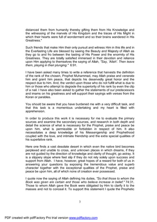 distanced them from humanity thereby gifting them from His Knowledge and
              the witnessing of the marvels of His Kingdom and the traces of His Might in
              which their hearts were full of wonderment and so their brains wandered in His
              Greatness."

              Such friends that make Him their only pursuit and witness Him in this life and in
              the Everlasting Life are blessed by seeing the Beauty and Majesty of Allah as
              they go to and fro between the tasting of His Power and the enormity of His
              Greatness. They are totally satisfied immersed in their devotion and reliance
              upon Him applying to themselves the saying of Allah, "Say, 'Allah'. Then leave
              them, playing in their plunging." 6:91.

              I have been asked many times to write a reference that harvests the definition
              of the rank of the chosen, Prophet Muhammad, may Allah praise and venerate
              him and grant him peace, that depicts his deservedly great honor and the
              respect due to him. And, the verdict upon those who do not fulfill what is due to
              him or those who attempt to degrade the superiority of his rank by even the clip
              of a nail. I have also been asked to gather the statements of our predecessors
              and imams on his greatness and will support their sayings with verses from the
              Koran or parables.

              You should be aware that you have burdened me with a very difficult task, and
              that this task is a momentous undertaking and my heart is filled with
              apprehension.

              In order to produce this work it is necessary for me to evaluate the primary
              sources and examine the secondary sources, and research in both depth and
              detail the science of what is necessary for the Prophet, praise and peace be
              upon him, what is permissible or forbidden in respect of him. It also
              necessitates a deep knowledge of his Messengership and Prophethood
              coupled with the love, and intimate friendship and the extra special qualities of
              his superlative rank.

              Here one finds a vast desolate desert in which even the native bird becomes
              perplexed and unable to cross, and unknown places in which dreams, if they
              are not guided by the direction of knowledge and clarity of thought, go astray. It
              is a slippery slope where feet slip if they do not rely solely upon success and
              support from Allah. I have, however, great hopes of a reward for both of us in
              answering your questions by exposing the tremendous value and superb
              character together with the exceptional qualities of the Prophet, praise and
              peace be upon him, all of which none of creation ever possessed.

              I quote now the saying of Allah defining his duties, "So that those to whom the
              Book was given are certain and those who believe increase in belief." 74:31.
              Those to whom Allah gave the Book were obligated by Him to clarify it to the
              masses and not to conceal it. To support this statement I quote the Prophetic



                                                      3




PDF created with pdfFactory Pro trial version www.pdffactory.com
 