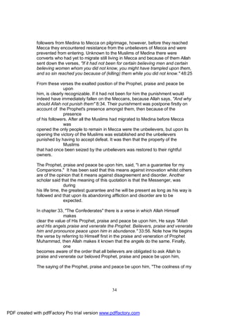 followers from Medina to Mecca on pilgrimage, however, before they reached
              Mecca they encountered resistance from the unbelievers of Mecca and were
              prevented from entering. Unknown to the Muslims of Medina there were
              converts who had yet to migrate still living in Mecca and because of them Allah
              sent down the verses, "If it had not been for certain believing men and certain
              believing women whom you did not know, you might have trampled upon them,
              and so sin reached you because of (killing) them while you did not know." 48:25

              From these verses the exalted position of the Prophet, praise and peace be
                             upon
              him, is clearly recognizable. If it had not been for him the punishment would
              indeed have immediately fallen on the Meccans, because Allah says, "And why
              should Allah not punish them" 8:34. Their punishment was postpone firstly on
              account of the Prophet's presence amongst them, then because of the
                             presence
              of his followers. After all the Muslims had migrated to Medina before Mecca
                             was
              opened the only people to remain in Mecca were the unbelievers, but upon its
              opening the victory of the Muslims was established and the unbelievers
              punished by having to accept defeat. It was then that the property of the
                             Muslims
              that had once been seized by the unbelievers was restored to their rightful
              owners.

              The Prophet, praise and peace be upon him, said, "I am a guarantee for my
              Companions." It has been said that this means against innovation whilst others
              are of the opinion that it means against disagreement and disorder. Another
              scholar said that the meaning of this quotation is that the Messenger, was
                              during
              his life time, the greatest guarantee and he will be present as long as his way is
              followed and that upon its abandoning affliction and disorder are to be
                              expected.

              In chapter 33, "The Confederates" there is a verse in which Allah Himself
                            makes
              clear the value of His Prophet, praise and peace be upon him, He says "Allah
              and His angels praise and venerate the Prophet. Believers, praise and venerate
              him and pronounce peace upon him in abundance." 33:56. Note how He begins
              the verse by referring to Himself first in the praise and veneration of Prophet
              Muhammad, then Allah makes it known that the angels do the same. Finally,
                            one
              becomes aware of the order that all believers are obligated to ask Allah to
              praise and venerate our beloved Prophet, praise and peace be upon him,

              The saying of the Prophet, praise and peace be upon him, "The coolness of my




                                                     34




PDF created with pdfFactory Pro trial version www.pdffactory.com
 