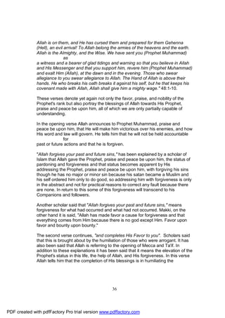 Allah is on them, and He has cursed them and prepared for them Gehenna
              (Hell), an evil arrival! To Allah belong the armies of the heavens and the earth.
              Allah is the Almighty, and the Wise. We have sent you (Prophet Muhammad)
                              as
              a witness and a bearer of glad tidings and warning so that you believe in Allah
              and His Messenger and that you support him, revere him (Prophet Muhammad)
              and exalt Him (Allah), at the dawn and in the evening. Those who swear
              allegiance to you swear allegiance to Allah. The Hand of Allah is above their
              hands. He who breaks his oath breaks it against his self, but he that keeps his
              covenant made with Allah, Allah shall give him a mighty wage." 48:1-10.

              These verses denote yet again not only the favor, praise, and nobility of the
              Prophet's rank but also portray the blessings of Allah towards His Prophet,
              praise and peace be upon him, all of which we are only partially capable of
              understanding.

              In the opening verse Allah announces to Prophet Muhammad, praise and
              peace be upon him, that He will make him victorious over his enemies, and how
              His word and law will govern. He tells him that he will not be held accountable
                            for
              past or future actions and that he is forgiven.

              "Allah forgives your past and future sins," has been explained by a scholar of
              Islam that Allah gave the Prophet, praise and peace be upon him, the status of
              pardoning and forgiveness and that status becomes apparent by His
              addressing the Prophet, praise and peace be upon him, with forgiving his sins
              though he has no major or minor sin because his satan became a Muslim and
              his self ordered him only to do good, so addressing him with forgiveness is only
              in the abstract and not for practical reasons to correct any fault because there
              are none. In return to this some of this forgiveness will transcend to his
              Companions and followers.

              Another scholar said that "Allah forgives your past and future sins," means
              forgiveness for what had occurred and what had not occurred. Makki, on the
              other hand it is said, "Allah has made favor a cause for forgiveness and that
              everything comes from Him because there is no god except Him. Favor upon
              favor and bounty upon bounty."

              The second verse continues, "and completes His Favor to you". Scholars said
              that this is brought about by the humiliation of those who were arrogant. It has
              also been said that Allah is referring to the opening of Mecca and Ta'if. In
              addition to these explanations it has been said that it means the elevation of the
              Prophet's status in this life, the help of Allah, and His forgiveness. In this verse
              Allah tells him that the completion of His blessings is in humiliating the




                                                      36




PDF created with pdfFactory Pro trial version www.pdffactory.com
 