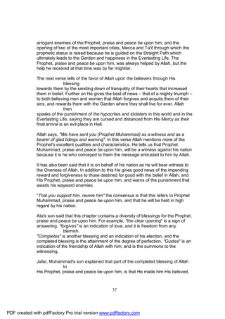arrogant enemies of the Prophet, praise and peace be upon him, and the
              opening of two of the most important cities, Mecca and Ta'if through which the
              prophetic status is raised because he is guided on the Straight Path which
              ultimately leads to the Garden and happiness in the Everlasting Life. The
              Prophet, praise and peace be upon him, was always helped by Allah, but the
              help he received at that time was by far mightier.

              The next verse tells of the favor of Allah upon the believers through His
                               blessing
              towards them by the sending down of tranquility of their hearts that increased
              them in belief. Further on He gives the best of news – that of a mighty triumph –
              to both believing men and women that Allah forgives and acquits them of their
              sins, and rewards them with the Garden where they shall live for ever. Allah
                               then
              speaks of the punishment of the hypocrites and idolaters in this world and in the
              Everlasting Life, saying they are cursed and distanced from His Mercy as their
              final arrival is an evil place in Hell.

              Allah says, "We have sent you (Prophet Muhammad) as a witness and as a
              bearer of glad tidings and warning". In this verse Allah mentions more of the
              Prophet's excellent qualities and characteristics. He tells us that Prophet
              Muhammad, praise and peace be upon him, will be a witness against his nation
              because it is he who conveyed to them the message entrusted to him by Allah.

              It has also been said that it is on behalf of his nation as he will bear witness to
              the Oneness of Allah. In addition to this He gives good news of the impending
              reward and forgiveness to those destined for good with the belief in Allah, and
              His Prophet, praise and peace be upon him, and warns of the punishment that
              awaits his wayward enemies.

              "That you support him, revere him" the consensus is that this refers to Prophet
              Muhammad, praise and peace be upon him, and that he will be held in high
              regard by his nation.

              Ata's son said that this chapter contains a diversity of blessings for the Prophet,
              praise and peace be upon him. For example, "the clear opening" is a sign of
              answering, "forgives" is an indication of love, and it is freedom from any
                             blemish.
              "Completes" is another blessing and an indication of his election, and the
              completed blessing is the attainment of the degree of perfection. "Guides" is an
              indication of the friendship of Allah with him, and is the summons to the
              witnessing.

              Jafar, Muhammad's son explained that part of the completed blessing of Allah
                           to
              His Prophet, praise and peace be upon him, is that He made him His beloved,



                                                       37




PDF created with pdfFactory Pro trial version www.pdffactory.com
 