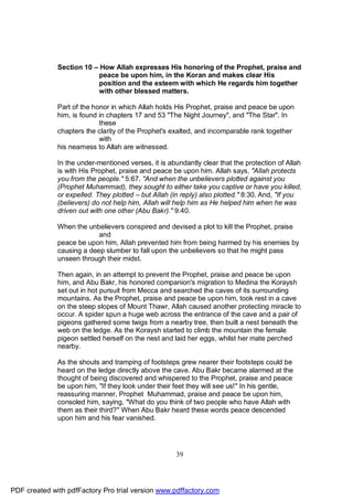 Section 10 – How Allah expresses His honoring of the Prophet, praise and
                          peace be upon him, in the Koran and makes clear His
                          position and the esteem with which He regards him together
                          with other blessed matters.

              Part of the honor in which Allah holds His Prophet, praise and peace be upon
              him, is found in chapters 17 and 53 "The Night Journey", and "The Star". In
                            these
              chapters the clarity of the Prophet's exalted, and incomparable rank together
                            with
              his nearness to Allah are witnessed.

              In the under-mentioned verses, it is abundantly clear that the protection of Allah
              is with His Prophet, praise and peace be upon him. Allah says, "Allah protects
              you from the people." 5:67. "And when the unbelievers plotted against you
              (Prophet Muhammad), they sought to either take you captive or have you killed,
              or expelled. They plotted – but Allah (in reply) also plotted." 8:30. And, "If you
              (believers) do not help him, Allah will help him as He helped him when he was
              driven out with one other (Abu Bakr)." 9:40.

              When the unbelievers conspired and devised a plot to kill the Prophet, praise
                           and
              peace be upon him, Allah prevented him from being harmed by his enemies by
              causing a deep slumber to fall upon the unbelievers so that he might pass
              unseen through their midst.

              Then again, in an attempt to prevent the Prophet, praise and peace be upon
              him, and Abu Bakr, his honored companion's migration to Medina the Koraysh
              set out in hot pursuit from Mecca and searched the caves of its surrounding
              mountains. As the Prophet, praise and peace be upon him, took rest in a cave
              on the steep slopes of Mount Thawr, Allah caused another protecting miracle to
              occur. A spider spun a huge web across the entrance of the cave and a pair of
              pigeons gathered some twigs from a nearby tree, then built a nest beneath the
              web on the ledge. As the Koraysh started to climb the mountain the female
              pigeon settled herself on the nest and laid her eggs, whilst her mate perched
              nearby.

              As the shouts and tramping of footsteps grew nearer their footsteps could be
              heard on the ledge directly above the cave. Abu Bakr became alarmed at the
              thought of being discovered and whispered to the Prophet, praise and peace
              be upon him, "If they look under their feet they will see us!" In his gentle,
              reassuring manner, Prophet Muhammad, praise and peace be upon him,
              consoled him, saying, "What do you think of two people who have Allah with
              them as their third?" When Abu Bakr heard these words peace descended
              upon him and his fear vanished.




                                                     39




PDF created with pdfFactory Pro trial version www.pdffactory.com
 