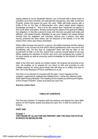saying related to me by Abulwalid Hisham, son of Ahmad with a direct chain of
              narrators up to Abu Hurairah, the well learned Companion, who tells us that the
              Prophet, praise and peace be upon him said, "Allah will bridle anyone with a
              bridle of fire on the Day of Resurrection who, when asked about religious
              knowledge conceals it." And it is for this reason that I hastened my search to
              find some clear anecdotes, thereby achieving the object of my goal and fulfilling
              the obligation. In this life a person's body and mind are occupied with trials and
              affliction, and tested thereby. Needless to say such matters can easily distract
              him/her from his obligation and voluntary actions and a person, who after
              having achieved the best status can be reduced to the lowest, it is for this
              reason that I seize upon these anecdotes.

              When Allah chooses the best for a person, He totally immerses him/her without
              restriction in his concern for that which will be praiseworthy both now and in the
              Everlasting Life. On the Day of Judgement there will only be bliss or the
              punishment of Hell, it is for this reason that a person should attend to his own
              affairs seeking the salvation of his/her own soul, and increasing the number of
              his good deeds as well as acquiring useful knowledge for the benefit of himself
              and others.

              Allah is the One who mends our broken hearts. He forgives the enormity of our
              sins. He enables us to prepare for our return to Him and provides us with
              multiple reasons for doing good things that will bring us to safety and near to
              Him. He is the Bestower of Favor and Mercy to us all.

              This then is my intention to proceed with the task. I have mapped out the
              chapters, organized its material and collated them. I name this reference Ash-
              Shifa bitarif Huquq Mustafa "The Healing (of the reader) by Defining the Rights
              of the Chosen Prophet", praise and peace be upon him.

              Supreme Justice Eyad



                                          TABLE OF CONTENTS


              The first part contains 10 chapters split into sections and depicts the value Allah
              places on His Prophet, praise and peace be upon him, in both his words and
              actions.

              PART ONE

              Chapter 1
              THE PRAISE OF ALLAH FOR HIS PROPHET AND THE EXALTED STATUS
              IN WHICH HE BEHOLDS HIM



                                                      4




PDF created with pdfFactory Pro trial version www.pdffactory.com
 