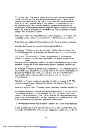 Shortly after, one of the search party noticed the cave underneath the ledge
              on which he was standing and peered over to take a better look at it. When
              he saw the spider's web and the pigeon sitting on its nest he told the others
              that it would be a complete waste of time and effort to climb down to check
              the cave as he was sure it must be empty on account of the nest and the
              spider's web. Another peered over the ledge and agreed, saying the cob-web
              was so old that it must have been spun before the Prophet, praise and peace
              be upon him, had even been born!

              Then again, when after they left the cave and journeyed on to Medina an were
              spotted by Suraka Malik's son, the protection of Allah encompassed them.

              These stories are all found in the quotations of the Prophet, praise and peace
                           be
              upon him, that narrate the events of his migration to Medina.

              The chapter "The River of Abundance" reads, "Indeed, We have given you
              (Prophet Muhammad) the abundance (Al Kawthar: river, its pool and springs).
                            So
              pray to your Lord and sacrifice. Surely, he who hates you, he is the most
              severed." In this short chapter Allah tells the Prophet, praise and peace be
                            upon
              him, what he has been given. Kawthar has been said to refer to his pool, also it
              has been said that it is a river in the Garden, profuse blessings, intercession
                            and
              the multitude of miracles given to him, his Prophethood. The statement "Surely,
              he who hates you, he is the most severed" refers to his enemies and those who
              despise the Prophet, praise and peace be upon him. "Severed" bears the
              meaning of wretched, abased, abandoned, or one who has no good in
              him whatsoever.

              Allah tells his Prophet, praise and peace be upon him, in chapter 15:87. "We
              have given you the seven duals and the Mighty Holy Reading." There are
                              several
              explanations to this verse. "The seven duals" have been explained as referring
                              to
              the first lengthy chapters and that "the Mighty Holy Reading" is the first chapter,
              "The Opener – Al Fatiha". It has also been said that "the seven duals" is the
              Mother of the Koran meaning "The Opener" and that the "Mighty Holy Reading"
              refers to the rest of the Koran. It has also been said that "the seven duals" refer
              to the commands and prohibitions, good news and warnings.

              "The Mother of the Koran" has also been said to be the "seven duals" because
                             it
              is read at least twice in each obligatory prayer. It has also been said that Allah
              reserved it for Prophet Muhammad, praise and peace be upon him, and did not



                                                      40




PDF created with pdfFactory Pro trial version www.pdffactory.com
 