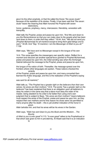 give it to the other prophets, or that He called the Koran "the seven duals"
              because of the repetition of its stories. Finally, it has been said that "the seven
              duals" bears the meaning that Allah honored His Prophet with seven
                              distinctions,
              honor, guidance, prophecy, mercy, intercession, friendship, veneration with
              tranquility.

              Allah tells His Prophet, praise and peace be upon him, "And We sent down to
              you the Remembrance so that you can make clear to the people what has been
              sent down to them, in order that they reflect." 16:44. And, "We did not send you
              (Prophet Muhammad) for all mankind except to bring them glad tidings and to
              warn." 34:28. And "Say: 'O mankind, I am the Messenger of Allah to you all.'"
              7:158

              Allah says, "We have sent no Messenger except in the tongue of his own
                            nation."
              14:4. This verse specifies the messengers own specific nation. Reflect for a
              moment and discover yet another special favor granted to Prophet Muhammad,
              praise and peace be upon him, the initial sending was when the Archangel
              Gabriel delivered the message to the Prophet, praise and peace be upon him,
                            in
              the tongue of his nation of birth. Thereafter, the message spread over the
              frontiers where other languages are spoken. These nations checked the
                            veracity
              of the Prophet, praise and peace be upon him, and many converted then
              learned the Arabic language, and this is the realization of the Prophet's saying
                            "I
              was sent for all mankind."

              Allah tells us, "The Prophet has a greater right on the believers than their own
              selves; his wives are their mothers." 33:6. The words "has a greater right on the
              believers" has been explained that there is an obligation upon all believers to
              obey his orders in the same way that a slave must obey the order of his
              master, being obedient to his order is far better than using one's own
              judgment that is subject to flaws. "His wives are their mothers" means believers
              must respect the wives of the Prophet, praise and peace be upon him, as they
              respect their own mothers and for this reason his wives were not permitted to
              marry anyone after his death – this is yet another indication of the honor in
                             which
              Allah beholds him, and that his wives will be his wives in the Garden.

              Allah says, "Allah has sent down to you the Book and the Wisdom… The
                            Bounty
              of Allah to you is ever great" 4:113. "Is ever great" refers to his Prophethood or
              that which was given to him in pre-eternity. Al Wasiti said that it is an indication
                            to



                                                       41




PDF created with pdfFactory Pro trial version www.pdffactory.com
 