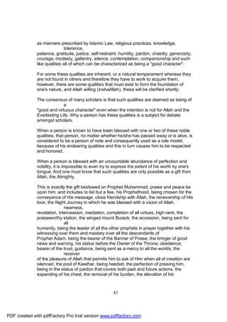 as manners prescribed by Islamic Law, religious practices, knowledge,
                             tolerance,
              patience, gratitude, justice, self-restraint, humility, pardon, chastity, generosity,
              courage, modesty, gallantry, silence, contemplation, companionship and such
              like qualities all of which can be characterized as being a "good character".

              For some these qualities are inherent, or a natural temperament whereas they
              are not found in others and therefore they have to work to acquire them,
              however, there are some qualities that must exist to form the foundation of
              one's nature, and Allah willing (inshaAllah), these will be clarified shortly.

              The consensus of many scholars is that such qualities are deemed as being of
                            a
              "good and virtuous character" even when the intention is not for Allah and the
              Everlasting Life. Why a person has these qualities is a subject for debate
              amongst scholars.

              When a person is known to have been blessed with one or two of these noble
              qualities, that person, no matter whether he/she has passed away or is alive, is
              considered to be a person of note and consequently used as a role model,
              because of his endearing qualities and this in turn causes him to be respected
              and honored.

              When a person is blessed with an uncountable abundance of perfection and
              nobility, it is impossible to even try to express the extent of his worth by one's
              tongue. And one must know that such qualities are only possible as a gift from
              Allah, the Almighty.

              This is exactly the gift bestowed on Prophet Muhammad, praise and peace be
              upon him, and includes to list but a few, his Prophethood, being chosen for the
              conveyance of His message, close friendship with Allah, the receivership of His
              love, the Night Journey in which he was blessed with a vision of Allah,
                             nearness,
              revelation, intercession, mediation, completion of all virtues, high rank, the
              praiseworthy station, the winged mount Burack, the accession, being sent for
                             all
              humanity, being the leader of all the other prophets in prayer together with his
              witnessing over them and mastery over all the descendants of
              Prophet Adam, being the bearer of the Banner of Praise, the bringer of good
              news and warning, his status before the Owner of the Throne, obedience,
              bearer of the trust, guidance, being sent as a mercy to all the worlds, the
                             receiver
              of the pleasure of Allah that permits him to ask of Him when all of creation are
              silenced, the pool of Kawthar, being heeded, the perfection of praising him,
              being in the status of pardon that covers both past and future actions, the
              expanding of his chest, the removal of his burden, the elevation of his



                                                       43




PDF created with pdfFactory Pro trial version www.pdffactory.com
 