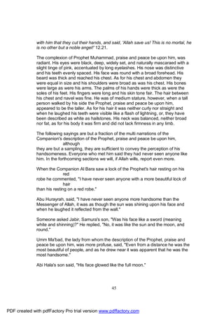 with him that they cut their hands, and said, 'Allah save us! This is no mortal, he
              is no other but a noble angel!' 12.21.

              The complexion of Prophet Muhammad, praise and peace be upon him, was
              radiant. His eyes were black, deep, widely set, and naturally mascaraed with a
              slight tinge of pink, accentuated by long eyelashes. His nose was distinctive
              and his teeth evenly spaced. His face was round with a broad forehead. His
              beard was thick and reached his chest. As for his chest and abdomen they
              were equal in size and his shoulders were broad as was his chest. His bones
              were large as were his arms. The palms of his hands were thick as were the
              soles of his feet. His fingers were long and his skin tone fair. The hair between
              his chest and navel was fine. He was of medium stature, however, when a tall
              person walked by his side the Prophet, praise and peace be upon him,
              appeared to be the taller. As for his hair it was neither curly nor straight and
              when he laughed his teeth were visible like a flash of lightning, or, they have
              been described as white as hailstones. His neck was balanced, neither broad
              nor fat, as for his body it was firm and did not lack firmness in any limb.

              The following sayings are but a fraction of the multi narrations of the
              Companion's description of the Prophet, praise and peace be upon him,
                             although
              they are but a sampling, they are sufficient to convey the perception of his
              handsomeness. Everyone who met him said they had never seen anyone like
              him. In the forthcoming sections we will, if Allah wills, report even more.

              When the Companion Al Bara saw a lock of the Prophet's hair resting on his
                             red
              robe he commented, "I have never seen anyone with a more beautiful lock of
                             hair
              than his resting on a red robe."

              Abu Hurayrah, said, "I have never seen anyone more handsome than the
              Messenger of Allah, it was as though the sun was shining upon his face and
              when he laughed it reflected from the wall."

              Someone asked Jabir, Samura's son, "Was his face like a sword (meaning
              white and shinning)?" He replied, "No, it was like the sun and the moon, and
              round."

              Umm Ma'bad, the lady from whom the description of the Prophet, praise and
              peace be upon him, was more profuse, said, "Even from a distance he was the
              most beautiful of people, and as he drew near it was apparent that he was the
              most handsome."

              Abi Hala's son said, "His face glowed like the full moon."




                                                      45




PDF created with pdfFactory Pro trial version www.pdffactory.com
 