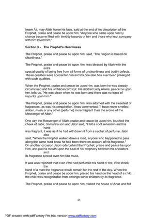 Imam Ali, may Allah honor his face, said at the end of his description of the
              Prophet, praise and peace be upon him, "Anyone who came upon him by
              chance became filled with timidity towards of him and those who kept company
              with him loved him."

              Section 3 - The Prophet's cleanliness

              The Prophet, praise and peace be upon him, said, ”The religion is based on
              cleanliness."

              The Prophet, praise and peace be upon him, was blessed by Allah with the
                            extra
              special quality of being free from all forms of uncleanliness and bodily defects.
              These qualities were special for him and no one else has ever been privileged
              with such qualities.

              When the Prophet, praise and peace be upon him, was born he was already
              circumcised and his umbilical cord cut. His mother Lady Amina, peace be upon
              her, tells us, "He was clean when he was born and there was no trace of
              impurity upon him."

              The Prophet, praise and peace be upon him, was adorned with the sweetest of
              fragrances, as was his perspiration. Anas commented, "I have never smelled
              amber, musk or any other (perfume) more fragrant than the aroma of the
              Messenger of Allah."

              One day the Messenger of Allah, praise and peace be upon him, touched the
              cheek of Jabir, Samura's son and Jabir said, "I felt a cool sensation and his
                            hand
              was fragrant, it was as if he had withdrawn it from a sachet of perfume. Jabir
                            also
              said, "When the Prophet walked down a road, anyone who happened to pass
              along the same road knew he had been there on account of his fragrance."
              On another occasion Jabir rode behind the Prophet, praise and peace be upon
              Him, and put his mouth upon the seal of his prophecy between his shoulders
                            and
              its fragrance spread over him like musk.

              It was also reported that even if he had perfumed his hand or not, if he shook
                            the
              hand of a man the fragrance would remain for the rest of the day. When the
              Prophet, praise and peace be upon him, placed his hand on the head of a child,
              the child was recognizable from amongst other children by its fragrance.

              The Prophet, praise and peace be upon him, visited the house of Anas and fell




                                                      46




PDF created with pdfFactory Pro trial version www.pdffactory.com
 
