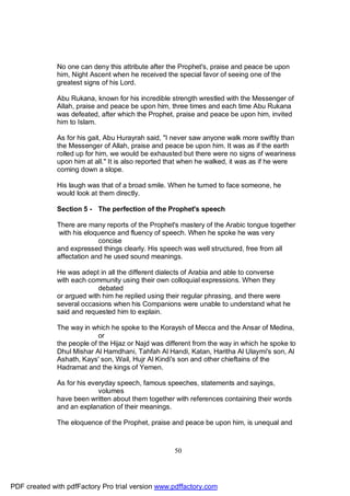 No one can deny this attribute after the Prophet's, praise and peace be upon
              him, Night Ascent when he received the special favor of seeing one of the
              greatest signs of his Lord.

              Abu Rukana, known for his incredible strength wrestled with the Messenger of
              Allah, praise and peace be upon him, three times and each time Abu Rukana
              was defeated, after which the Prophet, praise and peace be upon him, invited
              him to Islam.

              As for his gait, Abu Hurayrah said, "I never saw anyone walk more swiftly than
              the Messenger of Allah, praise and peace be upon him. It was as if the earth
              rolled up for him, we would be exhausted but there were no signs of weariness
              upon him at all." It is also reported that when he walked, it was as if he were
              coming down a slope.

              His laugh was that of a broad smile. When he turned to face someone, he
              would look at them directly.

              Section 5 - The perfection of the Prophet's speech

              There are many reports of the Prophet's mastery of the Arabic tongue together
               with his eloquence and fluency of speech. When he spoke he was very
                            concise
              and expressed things clearly. His speech was well structured, free from all
              affectation and he used sound meanings.

              He was adept in all the different dialects of Arabia and able to converse
              with each community using their own colloquial expressions. When they
                           debated
              or argued with him he replied using their regular phrasing, and there were
              several occasions when his Companions were unable to understand what he
              said and requested him to explain.

              The way in which he spoke to the Koraysh of Mecca and the Ansar of Medina,
                            or
              the people of the Hijaz or Najd was different from the way in which he spoke to
              Dhul Mishar Al Hamdhani, Tahfah Al Handi, Katan, Haritha Al Ulaymi's son, Al
              Ashath, Kays' son, Wail, Hujr Al Kindi's son and other chieftains of the
              Hadramat and the kings of Yemen.

              As for his everyday speech, famous speeches, statements and sayings,
                            volumes
              have been written about them together with references containing their words
              and an explanation of their meanings.

              The eloquence of the Prophet, praise and peace be upon him, is unequal and



                                                    50




PDF created with pdfFactory Pro trial version www.pdffactory.com
 