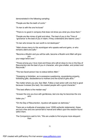 demonstrated in the following sampling:

              "People are like the teeth of comb."

              "A man is with the one he loves"

              "There is no good in company that does not show you what you show them."

              "People are like mines of gold and silver. The best of you in the 'Time of
               Ignorance' is the best of you in Islam, if they understand (the Islamic Law)."

              "A man who knows his own worth is not destroyed."

              "Allah shows mercy to His worshipper who speaks well and gains, or who
              remains silent and safe."

              "Become a Muslim and you will be safe, become a Muslim and Allah will give
                           you
              your wage twice over."

              "Those among you I love most and those who will sit close to me on the Day of
              Resurrection are the best of you in character, who give shelter, and protect and
              Reconcile."

              "The two faced person has no status before Allah."

              "Gossiping is forbidden, as is excessive questioning, squandering property,
              forbidding gifts, disobedience to mothers and the burial of girls alive."

              "No matter where you are, fear Allah. Follow a bad action with one that is good
              because it erases (the bad). He created people with a good character."

              "The best affairs is the median way"

              "Answer the one you love with gentleness, lest one day he becomes the one
                           who
              hates you."

              "On the Day of Resurrection, injustice will appear as darkness."

              There are a multitude of examples (over 12000 authentic statements), these
              are but a few and one cannot fail to marvel and reflect upon the wisdom found
              within them.

              The Companions said to him, "We are unable to find anyone more eloquent
                         than



                                                      51




PDF created with pdfFactory Pro trial version www.pdffactory.com
 