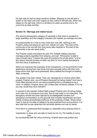 his right side so that his sleep would be shallow. Sleeping on the left side is
              easier on the heart and one's organs as they incline to the left side. When one
              sleeps on the right side, there is a tendency to wake up quickly and is not
              overcome by deep slumber.


              Section 7b - Marriage and related issues

              The second praiseworthy category of necessity is that which is excellent in
              large quantities, and this category includes such matters as marriage and rank.

              It is praiseworthy for a man to have more than one wife, referring to the
              Prophet, praise and peace be upon him, Abbas' son said, "The best of this
              community is the one with the most wives (also reported is "the best of this
              community is she who gives birth)."

              The Prophet, praise and peace be upon him, forbade celibacy because
              marriage protects appetites from straying, and said, "Whosoever is able to
              marry should marry, it lowers the eyes and protects the private parts." It is for
              this reason that the scholars of Islam say that it is not a matter that detracts
              from the virtue of abstinence.

              When one examines the examples of the Companions, it is found that the most
              abstemious among them had wives and were sexually active with them and
              those whom their right hand possessed. Many disliked the thought of meeting
              Allah unmarried.

              The question has been raised, "How can marriage be so virtuous when Allah
              praised, Prophet John, son of Prophet Zachariah for being chaste? And how is
              it that Allah praised him for not doing something that is considered to be a
              virtue. In addition, Prophet Jesus, son of Mary also remained celibate. If it is as
              you say, would they have married?"

              In answer to this question indeed Allah praised Prophet John for being chaste,
              and it was not, as someone once said, that he was weak or not masculine. This
              derogatory remark has been rejected by knowledgeable scholars and
              perceptive commentators on the grounds that it implies imperfection and fault,
              neither of these characteristics befit any of the prophets of Allah. What it does
              mean is that (in his state of celibacy) he was protected from wrong actions, it is
              also said that he was detached from all bodily desires and had no desire.

              From this it is understood that marriage is a desirable virtue whereas there is
                             an
              imperfection in those who are able to marry but do not. The inability to marry
                             may
              be counteracted with the virtue of striving. Prophet Jesus was perfect and



                                                      55




PDF created with pdfFactory Pro trial version www.pdffactory.com
 