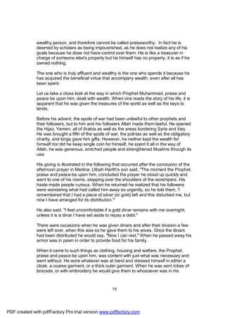 wealthy person, and therefore cannot be called praiseworthy. In fact he is
              deemed by scholars as being impoverished, as he does not realize any of his
              goals because he does not have control over them. He is like a treasurer in
              charge of someone else's property but he himself has no property, it is as if he
              owned nothing.

              The one who is truly affluent and wealthy is the one who spends it because he
              has acquired the beneficial virtue that accompany wealth, even after all has
              been spent.

              Let us take a close look at the way in which Prophet Muhammad, praise and
              peace be upon him, dealt with wealth. When one reads the story of his life, it is
              apparent that he was given the treasures of the world as well as the keys to
              lands.

              Before his advent, the spoils of war had been unlawful to other prophets and
              their followers, but to him and his followers Allah made them lawful. He opened
              the Hijaz, Yemen, all of Arabia as well as the areas bordering Syria and Iraq.
              He was brought a fifth of the spoils of war, the poll-tax as well as the obligatory
              charity, and kings gave him gifts. However, he neither kept the wealth for
              himself nor did he keep single coin for himself, he spent it all in the way of
              Allah, he was generous, enriched people and strengthened Muslims through its
              use.

              His giving is illustrated in the following that occurred after the conclusion of the
              afternoon prayer in Medina. Utbah Harith's son said, "The moment the Prophet,
              praise and peace be upon him, concluded the prayer he stood up quickly and
              went to one of his rooms, stepping over the shoulders of the worshipers. His
              haste made people curious. When he returned he realized that his followers
              were wondering what had called him away so urgently, so he told them, 'I
              remembered that I had a piece of silver (or gold) left and this disturbed me, but
              now I have arranged for its distribution.'"

              He also said, "I feel uncomfortable if a gold dinar remains with me overnight,
              unless it is a dinar I have set aside to repay a debt."

              There were occasions when he was given dinars and after their division a few
              were left over, when this was so he gave them to his wives. Once the dinars
              had been distributed he would say, "Now I can rest." When he passed away his
              armor was in pawn in order to provide food for his family.

              When it came to such things as clothing, housing and welfare, the Prophet,
              praise and peace be upon him, was content with just what was necessary and
              went without. He wore whatever was at hand and dressed himself in either a
              cloak, a coarse garment, or a thick outer garment. When he was sent robes of
              brocade, or with embroidery he would give them to whosoever was in his



                                                      58




PDF created with pdfFactory Pro trial version www.pdffactory.com
 