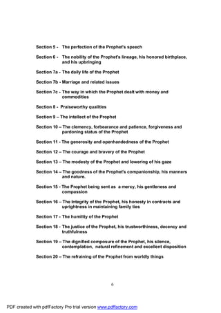 Section 5 - The perfection of the Prophet's speech

              Section 6 - The nobility of the Prophet's lineage, his honored birthplace,
                          and his upbringing

              Section 7a - The daily life of the Prophet

              Section 7b - Marriage and related issues

              Section 7c - The way in which the Prophet dealt with money and
                           commodities

              Section 8 - Praiseworthy qualities

              Section 9 – The intellect of the Prophet

              Section 10 – The clemency, forbearance and patience, forgiveness and
                           pardoning status of the Prophet

              Section 11 - The generosity and openhandedness of the Prophet

              Section 12 – The courage and bravery of the Prophet

              Section 13 – The modesty of the Prophet and lowering of his gaze

              Section 14 – The goodness of the Prophet's companionship, his manners
                           and nature.

              Section 15 - The Prophet being sent as a mercy, his gentleness and
                           compassion

              Section 16 – The Integrity of the Prophet, his honesty in contracts and
                           uprightness in maintaining family ties

              Section 17 - The humility of the Prophet

              Section 18 - The justice of the Prophet, his trustworthiness, decency and
                           truthfulness

              Section 19 – The dignified composure of the Prophet, his silence,
                           contemplation, natural refinement and excellent disposition

              Section 20 – The refraining of the Prophet from worldly things




                                                    6




PDF created with pdfFactory Pro trial version www.pdffactory.com
 