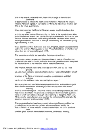 that at the time of Abraham's birth, Allah sent an angel to him with the
                             command
              to bear witness to Allah in his heart and to remember Allah with his tongue.
              Prophet Abraham replied, "I have done so." Note, he did not say "I will do so."
              This is the virtue given to him.

              It has been reported that Prophet Abraham sought proof in the planet, the
                             moon
              and the sun when he was fifteen months old. Later at the age of sixteen Allah
              tested his faith as he was cast into the fire by the unbelievers. And that his son
              Prophet Ishmael was tested by his willingness to be sacrificed when he was
              seven years old and praise be to Allah (Al Hamdulillah), he, despite his young
              age was strong in faith.

              It has been transmitted that when, as a child, Prophet Joseph was cast into the
              well by his brothers Allah revealed to him, "You shall tell them of what they did
              when they are not aware (it is you). 12:15.

              The preceding are but a few examples, there are many others.

              Lady Amina, peace be upon her, daughter of Wahb, mother of the Prophet,
              praise and peace be upon him, said that when she gave birth to him he spread
              his tiny hands out to the earth and lifted is head heavenwards.

              The Prophet, himself, praise and peace be upon him, tells us, "As I was
                             growing
              up Allah made idols and poetry loathsome to me. I was not tempted by any of
                             the
              practices of the 'Time of Ignorance' except on two occasions and Allah
                             protected
              me from both, and I was never tempted by them again."

              All the prophets had complete mastery over their affairs and the blessings of
              Allah encompassed them and the light of faith shone within their hearts
                            enabling
              them to achieve their goal. They were able to achieve their goal because Allah
              had chosen them to be His prophets and endowed them with noble qualities,
              none of which were attained through either learning or discipline. Allah says,
              "And when he was full grown, and reached the perfection of his strength, We
              gave him judgment and knowledge." 28:14.

              There are people who have been created with some of these qualities, but
              not all of them. A person may be born with some of them and by the
              Favor of Allah it is made easy for him to complete them. No doubt you have
                             seen
              children gifted by Allah with excellent manners, cleverness, honesty,



                                                      61




PDF created with pdfFactory Pro trial version www.pdffactory.com
 